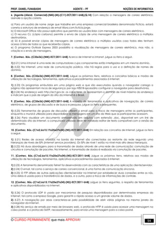 PROF. DANIEL FUNABASHI AGENTE − PF NOÇÕES DE INFORMÁTICA 
6. [Agente-(Atend. Comercial)-(NM)-(M)-(C11)-ECT/2011-UnB].(Q.14) Com relação a mensagens de correio eletrônico, 
assinale a opção correta. 
a) Para um usuário de nome Jorge que trabalhe em uma empresa comercial brasileira denominada Fictícia, estará 
correta a estrutura de endereço de email @bra.com.ficticia.jorge. 
b) O Microsoft Office não possui aplicativo que permita ao usuário lidar com mensagens de correio eletrônico. 
c) O recurso Cc (cópia carbono) permite o envio de cópia de uma mensagem de correio eletrônico a múltiplos 
destinatários. 
d) Só é possível enviar cópias de mensagens de correio eletrônico a múltiplos usuários caso todos eles tenham 
acesso à lista de todos os que receberão cópias. 
e) O programa Outlook Express 2003 possibilita a visualização de mensagens de correio eletrônico, mas não, a 
criação e o envio de mensagens. 
7. [Conhec. Bás.-(C35e36)-(NM)-ECT/2011-UnB] Acerca de Internet e intranet, julgue os itens a seguir. 
1) (I.21) Uma intranet é uma rede de computadores cujos componentes estão interligados em um mesmo domínio. 
2) (I.22) Na Internet, uma rede de comunicação pública, não há regras para o uso e a definição de nomes de 
domínio. 
8. [Conhec. Bás.-(C35e36)-(NM)-ECT/2011-UnB] Julgue os próximos itens, relativos a conceitos básicos e modos de 
utilização de tecnologias, ferramentas, aplicativos e procedimentos associados à Internet. 
1) (I.23) Os programas embutidos em uma página web e que são executados quando o navegador carrega a 
página não apresentam riscos de segurança; por isso, não é necessário configurar o navegador para desativá-los. 
2) (I.24) No endereço web http://ect.gov.br, os caracteres .br representam o domínio de nível máximo do endereço 
e indicam que o país de origem do sítio da Internet é o Brasil. 
9. [Conhec. Bás.-(C35e36)-(NM)-ECT/2011-UnB] A respeito de ferramentas e aplicativos de navegação, de correio 
eletrônico, de grupos de discussão e de busca e pesquisa, julgue os itens subsequentes. 
1) (I.25) Ferramentas de grupos de discussão utilizam o email para a troca de mensagens entre os participantes, 
enquanto o mural é utilizado para disponibilizar as mensagens em um sítio da Web que os participantes acessam. 
2) (I.26) Para visualizar um documento armazenado em arquivo com extensão .doc, disponível em um link de 
determinado sítio da Internet, o computador utilizado deve ter instalado editor de texto compatível com a versão do 
documento. 
10. [Conhec. Bás.-(C1e2,6a15,17a25e27a34)-(NS)-ECT/2011-UnB] Em relação aos conceitos de Internet, julgue os itens 
a seguir. 
1) (I.21) Redes de acesso situadas na borda da Internet são conectadas ao restante da rede segundo uma 
hierarquia de níveis de ISPs (Internet service providers). Os ISPs de nível 1 estão no nível mais alto dessa hierarquia. 
2) (I.22) Há duas abordagens para a transmissão de dados através de uma rede de comunicação: comutação de 
circuitos e comutação de pacotes. Na Internet, a transmissão de dados é realizada via comutação de pacotes. 
11. [Conhec. Bás.-(C1e2,6a15,17a25e27a34)-(NS)-ECT/2011-UnB] Julgue os próximos itens, relativos aos modos de 
utilização de tecnologias, ferramentas, aplicativos e procedimentos associados à Internet. 
1) (I.23) A ferramenta denominada Telnet foi desenvolvida com as características de uma aplicação cliente/servidor. 
2) (I.24) O email, tal como o serviço de correio convencional, é uma forma de comunicação síncrona. 
3) (I.25) O FTP difere de outras aplicações cliente/servidor na Internet por estabelecer duas conexões entre os nós. 
Uma delas é usada para a transferência de dados, e a outra, para a troca de informações de controle. 
12. [Conhec. Bás.-(C1e2,6a15,17a25e27a34)-(NS)-ECT/2011-UnB] Julgue os itens seguintes, a respeito de ferramentas 
e aplicativos disponibilizados na Internet. 
1) (I.26) O protocolo UDP é usado por mecanismos de pesquisa disponibilizados por determinadas empresas da 
Internet, tal como a empresa Google, para garantir o rápido acesso a um grande volume de dados. 
2) (I.27) A navegação por abas caracteriza-se pela possibilidade de abrir várias páginas na mesma janela do 
navegador da Internet. 
3) (I.28) No serviço de emails por meio de browsers web, o protocolo HTTP é usado para acessar uma mensagem na 
caixa postal, e o protocolo SMTP, necessariamente, para enviar uma mensagem para a caixa postal. 
O CURSO PERMANENTE que mais APROVA! 94 
 