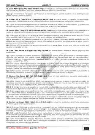 PROF. DANIEL FUNABASHI AGENTE − PF NOÇÕES DE INFORMÁTICA 
13. [Assist. Admin-(C28)-(NM)-SEDUC-AM/2011-UnB] Com relação ao sistema operacional Windows e a ferramentas, 
aplicativos e procedimentos associados a Internet e intranet, julgue os próximos itens. 
1) (I.26) A ferramenta de navegação do Windows 7, o Internet Explorer, permite escolher o nível de bloqueio das 
janelas popups a serem visualizadas. 
14. [Conhec. Bás. e Compl.-(C21 a 27)-(NS)-SEDUC-AM/2011-UnB] No que diz respeito a conceitos de organização, 
de segurança e de gerenciamento de informações, arquivos, pastas e programas, julgue os itens subsecutivos. 
1) (I.33) Ao se utilizarem navegadores em um ambiente de rede que possua um proxy instalado, os acessos aos 
recursos utilizados não ficam registrados, caso o histórico de navegação seja apagado. 
15. [Conhec. Bás. e Compl.-(C21 a 27)-(NS)-SEDUC-AM/2011-UnB] Julgue os próximos itens, relativos a conceitos básicos e 
modos de utilização de tecnologias, ferramentas, aplicativos e procedimentos associados a Internet e intranet. 
1) (I.37) Nos sítios de busca, o uso do sinal de menos, representado por um hífen, entre dois termos de busca produz 
como resultado páginas que contenham os dois termos utilizados, em qualquer ordem. 
2) (I.39) Ao se efetuar uma pesquisa na Internet, o uso de aspas (“ ”) delimitando o texto digitado restringe a busca às 
páginas que contenham exatamente as mesmas informações do conteúdo que esteja entre as aspas, mas em 
qualquer ordem do conteúdo do texto. 
3) (I.40) Caso se faça download de arquivos na Internet com a opção Salvar arquivo, uma cópia do arquivo será 
salva no computador em uso. 
16. [Anal. Ciênc. Tecnol. Jr-(C1)-(NS)-(M)-CNPq/2011-UnB] No que se refere a Internet e intranet, julgue os itens 
subsecutivos. 
1) (I.21) Para navegar nas páginas da Internet, é necessário um browser, como, por exemplo, o Samba Navigator, 
disponível para Windows, ou o Internet Explorer. Ambos se comunicam com servidores web, e o Samba Navigator, 
por ser um navegador mais recente, tem a capacidade de trabalhar também com outros protocolos de transferência de 
arquivos como o FTP e o HTTPS. 
2) (I.22) A intranet utiliza os protocolos da Internet, mas no âmbito interno de empresas, para que os empregados 
possam acessar remotamente dados e informações corporativas a partir de suas residências. O protocolo específico 
para transferência de arquivos na Internet, que deve ser configurado de forma diferenciado quando utilizado na 
intranet, é o IN-FTP (file transfer protocol-intranet). 
3) (I.23) Para acessar a Internet, utiliza-se o protocolo TCP/IP em conjunto com o protocolo POP3, que possibilita a 
transferência de arquivos, autenticação de usuários e o gerenciamento de arquivos e diretórios. 
17. [Conhec. Bás.-(Exceto C29)-(NM)-(T)-TJ-ES/2011-UnB] Tendo em vista aplicativos e conceitos relacionados a 
Internet, julgue os itens subsequentes. 
1) (I.41) Na Internet, o uso do protocolo TCP/IP é um elemento que encarece o acesso a essa rede, em razão da 
velocidade assumida por esse protocolo durante a transmissão de dados por meio da rede. Para que o custo desse 
acesso seja menor, deve-se optar por outros protocolos mais simples. 
2) (I.42) O Google, ferramenta de pesquisa na Internet, pode ser utilizado para se encontrar sítios nessa rede a partir de 
palavras-chave, digitadas no campo de busca, e para a visualização de textos e imagens relacionados a tais palavras. 
3) (I.43) Um programa de correio eletrônico via Web (webmail) é uma opção viável para usuários que estejam longe 
de seu computador pessoal. A partir de qualquer outro computador no mundo, o usuário pode, via Internet, acessar 
a caixa de correio armazenada no próprio computador cliente remoto e visualizar eventuais novas mensagens. 
4) (I.44) Por meio do Mozilla Firefox, que é um programa de navegação na Internet, é possível navegar por páginas 
online, assim como por páginas em HTML que estejam armazenadas no computador do usuário. 
18. [Conhec. Bás.-(Exceto C3,4,5,17)-(NS)-(M)-TJ-ES/2011-UnB] Com referência a aplicativos e conceitos relacionados 
à Internet, julgue os itens que se seguem. 
1) (I.42) O Microsoft Outlook é uma ferramenta de correio eletrônico que facilita o gerenciamento de mensagens por 
meio de opções avançadas. Porém, sua desvantagem é a necessidade de o computador estar conectado à 
Internet ou à intranet da organização quando for preciso acessar as pastas de mensagens recebidas. 
2) (I.43) O Mozilla Thunderbird é um programa livre e gratuito de email que, entre outras funcionalidades, possui um 
recurso de anti-spam que identifica as mensagens indesejadas. Essas mensagens podem ser armazenadas em uma 
pasta diferente da caixa de entrada de email do usuário. 
3) (I.44) No Internet Explorer, a opção Adicionar a Favoritos permite armazenar localmente uma página visitada 
frequentemente. Assim, em acessos futuros, essa página adicionada a Favoritos estará disponível, mesmo que o 
computador não esteja conectado à Internet. 
O CURSO PERMANENTE que mais APROVA! 95 
 