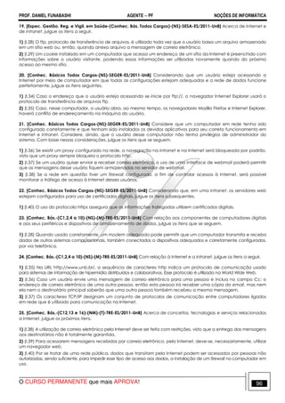 PROF. DANIEL FUNABASHI AGENTE − PF NOÇÕES DE INFORMÁTICA 
19. [Espec. Gestão, Reg. e Vigil. em Saúde-(Conhec. Bás. Todos Cargos)-(NS)-SESA-ES/2011-UnB] Acerca de Internet e 
de intranet, julgue os itens a seguir. 
1) (I.28) O ftp, protocolo de transferência de arquivos, é utilizado toda vez que o usuário baixa um arquivo armazenado 
em um sítio web ou, então, quando anexa arquivo a mensagem de correio eletrônico. 
2) (I.29) Um cookie instalado em um computador que acessa um endereço de um sítio da Internet é preenchido com 
informações sobre o usuário visitante, podendo essas informações ser utilizadas novamente quando do próximo 
acesso ao mesmo sítio. 
20. [Conhec. Básicos Todos Cargos-(NS)-SEGER-ES/2011-UnB] Considerando que um usuário esteja acessando a 
Internet por meio de computador em que todas as configurações estejam adequadas e a rede de dados funcione 
perfeitamente, julgue os itens seguintes. 
1) (I.34) Caso o endereço que o usuário esteja acessando se inicie por ftp://, o navegador Internet Explorer usará o 
protocolo de transferência de arquivos ftp. 
2) (I.35) Caso, nesse computador, o usuário abra, ao mesmo tempo, os navegadores Mozilla Firefox e Internet Explorer, 
haverá conflito de endereçamento na máquina do usuário. 
21. [Conhec. Básicos Todos Cargos-(NS)-SEGER-ES/2011-UnB] Considere que um computador em rede tenha sido 
configurado corretamente e que tenham sido instalados os devidos aplicativos para seu correto funcionamento em 
Internet e intranet. Considere, ainda, que o usuário desse computador não tenha privilégios de administrador do 
sistema. Com base nessas considerações, julgue os itens que se seguem. 
1) (I.36) Se existir um proxy configurado na rede, a navegação na intranet e na Internet será bloqueada por padrão, 
visto que um proxy sempre bloqueia o protocolo http. 
2) (I.37) Se um usuário quiser enviar e receber correio eletrônico, o uso de uma interface de webmail poderá permitir 
que as mensagens desse usuário fiquem armazenadas no servidor de webmail. 
3) (I.38) Se a rede em questão tiver um firewall configurado, a fim de controlar acessos à Internet, será possível 
monitorar o tráfego de acesso à Internet desses usuários. 
22. [Conhec. Básicos Todos Cargos-(NS)-SEGER-ES/2011-UnB] Considerando que, em uma intranet, os servidores web 
estejam configurados para uso de certificados digitais, julgue os itens subsequentes. 
1) (I.40) O uso do protocolo https assegura que as informações trafegadas utilizem certificados digitais. 
23. [Conhec. Bás.-(C1,2,4 a 10)-(NS)-(M)-TRE-ES/2011-UnB] Com relação aos componentes de computadores digitais 
e aos seus periféricos e dispositivos de armazenamento de dados, julgue os itens que se seguem. 
1) (I.28) Quando usado corretamente, um modem adequado pode permitir que um computador transmita e receba 
dados de outros sistemas computacionais, também conectados a dispositivos adequados e corretamente configurados, 
por via telefônica. 
24. [Conhec. Bás.-(C1,2,4 a 10)-(NS)-(M)-TRE-ES/2011-UnB] Com relação à Internet e a intranet, julgue os itens a seguir. 
1) (I.35) Na URL http://www.unb.br/, a sequência de caracteres http indica um protocolo de comunicação usado 
para sistemas de informação de hipermídia distribuídos e colaborativos. Esse protocolo é utilizado na World Wide Web. 
2) (I.36) Caso um usuário envie uma mensagem de correio eletrônico para uma pessoa e inclua no campo Cc: o 
endereço de correio eletrônico de uma outra pessoa, então esta pessoa irá receber uma cópia do email, mas nem 
ela nem o destinatário principal saberão que uma outra pessoa também recebeu a mesma mensagem. 
3) (I.37) Os caracteres TCP/IP designam um conjunto de protocolos de comunicação entre computadores ligados 
em rede que é utilizado para comunicação na Internet. 
25. [Conhec. Bás.-(C12,13 e 16)-(NM)-(T)-TRE-ES/2011-UnB] Acerca de conceitos, tecnologias e serviços relacionados 
a Internet, julgue os próximos itens. 
1) (I.38) A utilização de correio eletrônico pela Internet deve ser feita com restrições, visto que a entrega das mensagens 
aos destinatários não é totalmente garantida. 
2) (I.39) Para acessarem mensagens recebidas por correio eletrônico, pela Internet, deve-se, necessariamente, utilizar 
um navegador web. 
3) (I.40) Por se tratar de uma rede pública, dados que transitam pela Internet podem ser acessados por pessoas não 
autorizadas, sendo suficiente, para impedir esse tipo de acesso aos dados, a instalação de um firewall no computador em 
uso. 
O CURSO PERMANENTE que mais APROVA! 96 
 