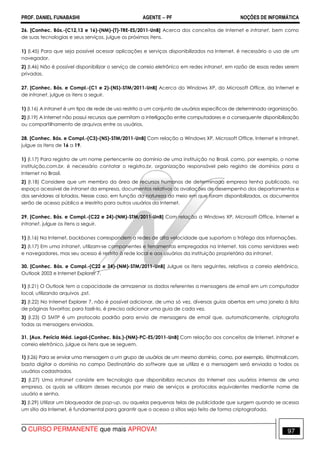 PROF. DANIEL FUNABASHI AGENTE − PF NOÇÕES DE INFORMÁTICA 
26. [Conhec. Bás.-(C12,13 e 16)-(NM)-(T)-TRE-ES/2011-UnB] Acerca dos conceitos de Internet e intranet, bem como 
de suas tecnologias e seus serviços, julgue os próximos itens. 
1) (I.45) Para que seja possível acessar aplicações e serviços disponibilizados na Internet, é necessário o uso de um 
navegador. 
2) (I.46) Não é possível disponibilizar o serviço de correio eletrônico em redes intranet, em razão de essas redes serem 
privadas. 
27. [Conhec. Bás. e Compl.-(C1 e 2)-(NS)-STM/2011-UnB] Acerca do Windows XP, do Microsoft Office, da Internet e 
de intranet, julgue os itens a seguir. 
1) (I.16) A intranet é um tipo de rede de uso restrito a um conjunto de usuários específicos de determinada organização. 
2) (I.19) A Internet não possui recursos que permitam a interligação entre computadores e a consequente disponibilização 
ou compartilhamento de arquivos entre os usuários. 
28. [Conhec. Bás. e Compl.-(C3)-(NS)-STM/2011-UnB] Com relação a Windows XP, Microsoft Office, Internet e intranet, 
julgue os itens de 16 a 19. 
1) (I.17) Para registro de um nome pertencente ao domínio de uma instituição no Brasil, como, por exemplo, o nome 
instituição.com.br, é necessário contatar o registro.br, organização responsável pelo registro de domínios para a 
Internet no Brasil. 
2) (I.18) Considere que um membro da área de recursos humanos de determinada empresa tenha publicado, no 
espaço acessível de intranet da empresa, documentos relativos às avaliações de desempenho dos departamentos e 
dos servidores aí lotados. Nesse caso, em função da natureza do meio em que foram disponibilizados, os documentos 
serão de acesso público e irrestrito para outros usuários da Internet. 
29. [Conhec. Bás. e Compl.-(C22 e 24)-(NM)-STM/2011-UnB] Com relação a Windows XP, Microsoft Office, Internet e 
intranet, julgue os itens a seguir. 
1) (I.16) Na Internet, backbones correspondem a redes de alta velocidade que suportam o tráfego das informações. 
2) (I.17) Em uma intranet, utilizam-se componentes e ferramentas empregadas na Internet, tais como servidores web 
e navegadores, mas seu acesso é restrito à rede local e aos usuários da instituição proprietária da intranet. 
30. [Conhec. Bás. e Compl.-(C22 e 24)-(NM)-STM/2011-UnB] Julgue os itens seguintes, relativos a correio eletrônico, 
Outlook 2003 e Internet Explorer 7. 
1) (I.21) O Outlook tem a capacidade de armazenar os dados referentes a mensagens de email em um computador 
local, utilizando arquivos .pst. 
2) (I.22) No Internet Explorer 7, não é possível adicionar, de uma só vez, diversas guias abertas em uma janela à lista 
de páginas favoritas; para fazê-lo, é preciso adicionar uma guia de cada vez. 
3) (I.23) O SMTP é um protocolo padrão para envio de mensagens de email que, automaticamente, criptografa 
todas as mensagens enviadas. 
31. [Aux. Perícia Méd. Legal-(Conhec. Bás.)-(NM)-PC-ES/2011-UnB] Com relação aos conceitos de Internet, intranet e 
correio eletrônico, julgue os itens que se seguem. 
1) (I.26) Para se enviar uma mensagem a um grupo de usuários de um mesmo domínio, como, por exemplo, @hotmail.com, 
basta digitar o domínio no campo Destinatário do software que se utiliza e a mensagem será enviada a todos os 
usuários cadastrados. 
2) (I.27) Uma intranet consiste em tecnologia que disponibiliza recursos da Internet aos usuários internos de uma 
empresa, os quais se utilizam desses recursos por meio de serviços e protocolos equivalentes mediante nome de 
usuário e senha. 
3) (I.29) Utilizar um bloqueador de pop-up, ou aquelas pequenas telas de publicidade que surgem quando se acessa 
um sítio da Internet, é fundamental para garantir que o acesso a sítios seja feito de forma criptografada. 
O CURSO PERMANENTE que mais APROVA! 97 
 