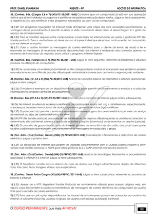 PROF. DANIEL FUNABASHI AGENTE − PF NOÇÕES DE INFORMÁTICA 
32. [Conhec. Bás.-(Cargos 2,6 e 7)-(NS)-PC-ES/2011-UnB] Considere que um computador já está em sua operação 
diária e que já tem instalados os programas e periféricos necessários a execução dessas tarefas. Julgue os itens subsequentes, 
a respeito do uso dos periféricos e dos programas necessários ao bom uso do computador. 
1) (I.29) Um programa navegador na Internet pode armazenar uma cópia dos itens acessados recentemente. A 
vantagem desse procedimento é permitir acelerar a visão novamente desses itens. A desvantagem é o gasto de 
espaço de armazenamento. 
2) (I.30) Para se transferir arquivos entre computadores conectados na Internet pode ser usado o protocolo FTP (file 
transfer protocol). Para o usuário fazer uso desse recurso, é imprescindível que ele possua conta e senha no computador 
que vai oferecer o arquivo. 
3) (I.31) Para o usuário transferir as mensagens do correio eletrônico para o cliente de email, de modo a ler e 
responder as mensagens já recebidas estando desconectado da Internet e realizando essa conexão apenas no 
momento de transmissão da resposta, basta utilizar o programa Internet Explorer. 
33. [Conhec. Bás.-(Cargos 2,6 e 7)-(NS)-PC-ES/2011-UnB] Julgue os itens seguintes, referentes a problemas e soluções 
possíveis na utilização do computador. 
1) (I.39) Se, ao acessar um endereço da Internet, o sítio correspondente mostrar-se inacessível, esse problema poderá 
estar relacionado com o filtro de pacotes utilizado pelo administrador da rede para aumentar a segurança do ambiente. 
34. [Conhec. Bás.-(C1,3,4 e 5)-(NS)-PC-ES/2011-UnB] Acerca de conceitos básicos de informática e sistemas operacionais, 
julgue os itens a seguir. 
1) (I.26) O modem é exemplo de um dispositivo híbrido, pois pode permitir simultaneamente a entrada e a saída de 
informações na unidade central de processamento. 
35. [Conhec. Bás.-(C1,3,4 e 5)-(NS)-PC-ES/2011-UnB] Com relação a conceitos de Internet, julgue os itens subsequentes. 
1) (I.36) Na Internet, os sufixos de endereços eletrônicos compostos pelos termos .net, .org e .mil referem-se, respectivamente, 
a endereços de redes internacionais de dados, organismos governamentais e órgãos militares. 
2) (I.37) O protocolo http permite o envio e o recebimento de mensagens de correio eletrônico por meio do serviço 
de webmail, ou seja, de correio eletrônico via www. 
3) (I.39) FTP (file transfer protocol), um protocolo de transferência de arquivos utilizado quando os usuários se conectam a 
determinado sítio da Internet, oferece a opção de se baixar o arquivo (download) ou de se enviar um arquivo (upload). 
4) (I.40) O conceito de grupos de discussão da Internet provém do termo listas de discussão, das quais fazem parte 
usuários cadastrados que recebem simultaneamente as mensagens enviadas para o grupo. 
36. [Téc. Adm.-(C6)-(Conhec. Gerais)-(NM)-(T)-PREVIC/2011-UnB] Com relação a ferramentas e aplicativos de correio 
eletrônico, julgue o próximo item. 
1) (I.29) Os protocolos de Internet que podem ser utilizados conjuntamente com o Outlook Express incluem o SMTP 
(simple mail transfer protocol), o POP3 (post office protocol 3) e o IMAP (Internet mail access protocol). 
37. [Téc. Adm.-(C6)-(Conhec. Gerais)-(NM)-(T)-PREVIC/2011-UnB] Acerca de tecnologias, ferramentas e procedimentos 
associados à Internet e à intranet, julgue os itens subsequentes. 
1) (I.33) O hipertexto consiste em um sistema de base de dados que integra eficientemente objetos de diferentes 
tipos, tais como texto, imagem, vídeos, sons e aplicativos. 
38. [Conhec. Gerais Todos Cargos-(NS)-(M)-PREVIC/2011-UnB] Julgue os itens subsecutivos, referentes a conceitos de 
Internet e intranet. 
1) (I.25) Apesar de o HTTP (Hypertext Transfer Protocol) ser normalmente utilizado para acessar páginas web, em 
alguns casos ele também é usado na transferência de mensagens de correio eletrônico do computador do usuário 
final para o servidor de correio eletrônico. 
2) (I.27) Para que as aplicações disponibilizadas na intranet de uma empresa possam ser acessadas por usuários via 
Internet, é suficiente incluir tais usuários no grupo de usuários com acesso autorizado à intranet. 
O CURSO PERMANENTE que mais APROVA! 98 
 