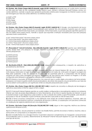 PROF. DANIEL FUNABASHI AGENTE − PF NOÇÕES DE INFORMÁTICA 
45. [Conhec. Bás.-(Todos Cargos NM)-(T)-Assembl. Legisl.-ES/2011-UnB].(Q.11) Supondo que um usuário tenha acessado 
um sítio web por meio do seu navegador Mozilla Firefox e que, usando o software Microsoft Outlook, enviou um 
correio eletrônico, assinale a opção que apresenta protocolos corretos para navegação na Internet e para o envio 
de mensagens por meio de correio eletrônico na referida situação. 
a) IMAP e HTTP 
b) HTTP e FTP 
c) FTP e IMAP 
d) HTTP e SMTP 
e) IMAP e SMTP 
46. [Conhec. Bás.-(Todos Cargos NM)-(T)-Assembl. Legisl.-ES/2011-UnB].(Q.14) O Google, uma ferramenta de busca 
de dados na Internet, possui diversas funcionalidades para restrição de uma pesquisa. Suponha que um usuário 
deseje pesquisar determinada frase exata, por exemplo, minha frase exata, e que essa pesquisa seja feita apenas no 
sítio do CESPE (www.cespe.unb.br). Assinale a opção que equivale à restrição necessária para que essa pesquisa 
seja executada corretamente. 
a) all: “minha frase exata” inip:www.cespe.unb.br 
b) “minha frase exata” site:www.cespe.unb.br 
c) +minha frase exata siteall:www.cespe.unb.br 
d) -minha “frase exata” site:www.cespe.unb.br 
e) site: “minha frase exata in www.cespe.unb.br” 
47. [Procurador-(1ª Cat.)-(C1)-(Conhec. Bás.)-(NS)-(M)-Assembl. Legisl.-ES/2011-UnB].(Q.10) Suponha que determinado 
usuário deseje fazer uma pesquisa no Google utilizando a expressão exata minha prova. Nesse caso, o usuário 
deverá pesquisar por 
a) [minha prova]. 
b) "minha prova". 
c) {minha prova}. 
d) (minha prova). 
e) *minha prova*. 
48. [Escriturário-(C8)-(Pr. Obj.)-(NM)-(M)-BRB/2011-UnB] Julgue os itens subsequentes, a respeito de aplicativos e 
procedimentos de Internet. 
1) (l.36) A exibição, em uma página da Web acessada por meio do Internet Explorer (IE), de um xis vermelho (ou 
outro espaço reservado) no lugar de uma imagem pode ocorrer em razão de: o link para a imagem na página da 
Web estar quebrado; o tipo de arquivo da imagem não ser suportado pelo IE; o computador não ter espaço 
suficiente em disco para armazenar os arquivos temporários de que precisa para mostrar as imagens; o IE estar 
configurado para bloquear os programas utilizados para a exibição das imagens. 
2) (l.37) Embora o buscador do Google proponha, nos casos em que o usuário digite uma palavra de forma errada, 
a pesquisa com base na grafia correta da provável palavra, ele ainda não propicia a busca semântica, por meio da 
qual se exibem outras palavras com significado similar ao daquela pesquisada pelo usuário. 
49. [Conhec. Bás.-(Todos Cargos NM-Téc.)-(M)-EBC/2011-UnB] A respeito de conceitos e utilização de tecnologias e 
aplicativos associados à Internet, julgue os itens a seguir. 
1) (l.37) O Microsoft Internet Explorer permite ao usuário realizar configurações e procedimentos relativos ao ambiente 
Internet, por meio de janela disponibilizada no menu Ferramentas, ao se clicar a opção Opções da Internet, na qual 
é possível acessar: a guia Segurança, para aceitar ou não a criação de cookies; a guia Privacidade, para decidir o 
que pode ou não ser visualizado; a guia Conteúdo, para decidir o que pode ou não ser executado. 
2) (l.38) O termo e-business corresponde a uma definição mais ampla de comércio eletrônico, incluindo, além da 
compra e venda de produtos e serviços, a prestação de serviços a clientes, a cooperação com parceiros comerciais 
e a realização de negócios eletrônicos em uma organização. 
50. [Conhec. Bás.Todos Cargos NS-(Exceção C4)-(M)-EBC/2011-UnB] Julgue os itens seguintes, relativos aos sistemas 
operacionais Windows e Linux. 
1) (l.31) O Firefox Sync, recurso presente na versão 5 do Mozilla Firefox, permite sincronizar o histórico, favoritos, abas e 
senha entre um computador e um dispositivo móvel. 
2) (l.32) O Mozilla Firefox 5 e o Google Chrome 12 permitem adicionar complementos ao navegador, acrescentando 
funcionalidades para os usuários, diferentemente do Windows® Internet Microsoft Explorer 9.0, que não disponibiliza 
esse tipo de recurso. 
O CURSO PERMANENTE que mais APROVA! 100 
 