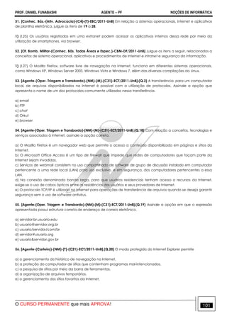 PROF. DANIEL FUNABASHI AGENTE − PF NOÇÕES DE INFORMÁTICA 
51. [Conhec. Bás.-(Ativ. Advocacia)-(C4)-(T)-EBC/2011-UnB] Em relação a sistemas operacionais, Internet e aplicativos 
de planilha eletrônica, julgue os itens de 19 a 28. 
1) (l.25) Os usuários registrados em uma extranet podem acessar os aplicativos internos dessa rede por meio da 
utilização de smartphones, via browser. 
52. [Of. Bomb. Militar-(Conhec. Bás. Todas Áreas e Espec.)-CBM-DF/2011-UnB] Julgue os itens a seguir, relacionados a 
conceitos de sistema operacional, aplicativos e procedimentos de Internet e intranet e segurança da informação. 
1) (I.27) O Mozilla Firefox, software livre de navegação na Internet, funciona em diferentes sistemas operacionais, 
como Windows XP, Windows Server 2003, Windows Vista e Windows 7, além das diversas compilações do Linux. 
53. [Agente-(Oper. Triagem e Transbordo)-(NM)-(M)-(C31)-ECT/2011-UnB].(Q.3) A transferência, para um computador 
local, de arquivos disponibilizados na Internet é possível com a utilização de protocolos. Assinale a opção que 
apresenta o nome de um dos protocolos comumente utilizados nessa transferência. 
a) email 
b) FTP 
c) chat 
d) Orkut 
e) browser 
54. [Agente-(Oper. Triagem e Transbordo)-(NM)-(M)-(C31)-ECT/2011-UnB].(Q.18) Com relação a conceitos, tecnologias e 
serviços associados à Internet, assinale a opção correta. 
a) O Mozilla Firefox é um navegador web que permite o acesso a conteúdo disponibilizado em páginas e sítios da 
Internet. 
b) O Microsoft Office Access é um tipo de firewall que impede que redes de computadores que façam parte da 
Internet sejam invadidas. 
c) Serviços de webmail consistem no uso compartilhado de software de grupo de discussão instalado em computador 
pertencente a uma rede local (LAN) para uso exclusivo, e em segurança, dos computadores pertencentes a essa 
LAN. 
d) Na conexão denominada banda larga, para que usuários residenciais tenham acesso a recursos da Internet, 
exige-se o uso de cabos ópticos entre as residências dos usuários e seus provedores de Internet. 
e) O protocolo TCP/IP é utilizado na Internet para operações de transferência de arquivos quando se deseja garantir 
segurança sem o uso de software antivírus. 
55. [Agente-(Oper. Triagem e Transbordo)-(NM)-(M)-(C31)-ECT/2011-UnB].(Q.19) Assinale a opção em que a expressão 
apresentada possui estrutura correta de endereço de correio eletrônico. 
a) servidor:br.usuario.edu 
b) usuario@servidor.org.br 
c) usuario/servidor/com/br 
d) servidor#usuario.org 
e) usuario&servidor.gov.br 
56. [Agente-(Carteiro)-(NM)-(T)-(C21)-ECT/2011-UnB].(Q.20) O modo protegido do Internet Explorer permite 
a) o gerenciamento do histórico de navegação na Internet. 
b) a proteção do computador de sítios que contenham programas mal-intencionados. 
c) a pesquisa de sítios por meio da barra de ferramentas. 
d) a organização de arquivos temporários. 
e) o gerenciamento dos sítios favoritos da Internet. 
O CURSO PERMANENTE que mais APROVA! 101 
 