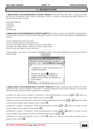 PROF. DANIEL FUNABASHI AGENTE − PF NOÇÕES DE INFORMÁTICA 
3 − EDITORES DE TEXTO 
1. [Agente-(Atend. Comercial)-(NM)-(M)-(C11)-ECT/2011-UnB].(Q.6) No Microsoft Office Word 2007, o usuário encontrará 
recursos que lhe permitem fazer e exibir comentários e ativar o controle de alterações que forem feitas em um 
documento em edição no menu 
a) Correspondências. 
b) Revisão. 
c) Exibição. 
d) Início. 
e) Referências. 
2. [Agente-(Atend. Comercial)-(NM)-(M)-(C11)-ECT/2011-UnB].(Q.7) Para se criar um arquivo, no formato PDF, correspondente a 
um documento criado com o Microsoft Office Word 2007, é correto o uso dos recursos desse aplicativo disponibilizados a 
partir do 
a) menu Referências, na barra de menus. 
b) menu Correspondências, na barra de menus. 
c) conjunto de botões Imprimir, obtido ao se clicar o botão Office. 
d) conjunto de botões Preparar, obtido ao se clicar o botão Office. 
e) menu Layout da Página, na barra de menus. 
A figura abaixo, que mostra uma janela do Word 2003, com um documento em edição, serve de base para as 
questões 3 e 4. 
3. [Agente-(Atend. Comercial)-(NM)-(M)-(C11)-ECT/2011-UnB].(Q.15) Assinale a opção em que se descreve a forma 
correta de copiar apenas a palavra “Campanha”, no primeiro parágrafo do documento mostrado, em outro local 
desse documento, sem que ela seja apagada do local original. 
a) Aplicar um clique duplo na palavra “Campanha”; teclar simultaneamente as teclas e ; aplicar um 
clique no local onde se deseja copiar a palavra; clicar o botão . 
b) Aplicar um clique triplo na palavra “Campanha”; teclar simultaneamente as teclas e ; aplicar um clique 
no local onde se deseja copiar a palavra; clicar o botão . 
c) Selecionar a palavra “Campanha”; teclar simultaneamente as teclas e ; aplicar um clique no local 
onde se deseja copiar a palavra; clicar o botão . 
d) Selecionar a palavra “Campanha”; teclar simultaneamente as teclas e ; aplicar um clique no local 
onde se deseja copiar a palavra; pressionar simultaneamente as teclas e . 
e) Selecionar a palavra “Campanha”; clicar o botão ; aplicar um clique no local onde se deseja copiar a 
palavra; clicar o botão . 
O CURSO PERMANENTE que mais APROVA! 102 
 