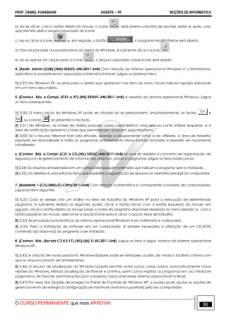 PROF. DANIEL FUNABASHI AGENTE − PF NOÇÕES DE INFORMÁTICA 
b) Ao se clicar, com o botão direito do mouse, o ícone , será aberta uma lista de opções, entre as quais, uma 
que permite abrir o arquivo associado ao ícone. 
c) Ao se clicar o ícone e, em seguida, o botão , o programa Mozilla Firefox será aberto. 
d) Para se proceder ao esvaziamento da lixeira do Windows, é suficiente clicar o ícone . 
e) Ao se aplicar um clique sobre o ícone , o arquivo associado a esse ícone será aberto. 
4. [Assist. Admin-(C28)-(NM)-SEDUC-AM/2011-UnB] Com relação ao sistema operacional Windows e a ferramentas, 
aplicativos e procedimentos associados a Internet e intranet, julgue os próximos itens. 
1) (I.27) No Windows XP, as setas para a direita que aparecem nos itens do menu Iniciar indicam opções adicionais 
em um menu secundário. 
5. [Conhec. Bás. e Compl.-(C21 a 27)-(NS)-SEDUC-AM/2011-UnB] A respeito do sistema operacional Windows, julgue 
os itens subsequentes. 
1) (I.30) O menu Iniciar do Windows XP pode ser ativado ao se pressionarem, simultaneamente, as teclas e 
, ou a tecla , se presente no teclado. 
2) (I.31) No Windows, os ícones de atalho possuem como característica uma seta no canto inferior esquerdo, e a 
área de notificação apresenta ícones que permanecem ativos em segundo plano. 
3) (I.32) Se o recurso Hibernar tiver sido ativado, quando o equipamento voltar a ser utilizado, a área de trabalho 
precisará ser reinicializada e todos os programas anteriormente ativos estarão fechados e deverão ser novamente 
inicializados. 
6. [Conhec. Bás. e Compl.-(C21 a 27)-(NS)-SEDUC-AM/2011-UnB] No que diz respeito a conceitos de organização, de 
segurança e de gerenciamento de informações, arquivos, pastas e programas, julgue os itens subsecutivos. 
1) (I.34) Os arquivos armazenados em um computador possuem extensões que indicam o programa que os manipula. 
2) (I.35) Um diretório é uma estrutura física que possibilita a organização de arquivos na memória principal do computador. 
7. [Assistente 1-(C2)-(NM)-(T)-CNPq/2011-UnB] Com relação a informática e componentes funcionais de computadores, 
julgue os itens seguintes. 
1) (I.22) Caso se deseje criar um atalho na área de trabalho do Windows XP para a execução de determinado 
programa, é suficiente realizar as seguintes ações: clicar o botão Iniciar com o botão esquerdo do mouse; em 
seguida, clicar o botão direito do mouse sobre o nome do programa disponível desejado no menu exibido; e, com o 
botão esquerdo do mouse, selecionar a opção Enviar para e clicar a opção Área de trabalho. 
2) (I.23) As principais características do sistema operacional Windows é ser multitarefa e multiusuário. 
3) (I.25) Para a instalação de software em um computador, é sempre necessária a utilização de um CD-ROM 
contendo o(s) arquivo(s) do programa a ser instalado. 
8. [Conhec. Bás.-(Exceto C3,4,5,17)-(NS)-(M)-TJ-ES/2011-UnB] Julgue os itens a seguir, acerca do sistema operacional 
Windows XP. 
1) (I.45) A criação de novas pastas no Windows Explorer pode ser feita pelo usuário, de modo a facilitar a forma com 
que os arquivos possam ser armazenados. 
2) (I.46) O recurso de atualização do Windows Update permite, entre outras coisas, baixar automaticamente novas 
versões do Windows, efetuar atualização de firewall e antivírus, assim como registrar os programas em uso mediante 
pagamento de taxa de administração para a empresa fabricante desse sistema operacional no Brasil. 
3) (I.47) Por meio das Opções de energia no Painel de Controle do Windows XP, o usuário pode ajustar as opções de 
gerenciamento de energia à configuração de hardware exclusiva suportada pelo seu computador. 
O CURSO PERMANENTE que mais APROVA! 86 
 