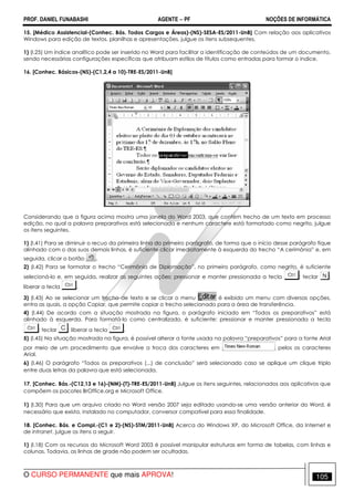 PROF. DANIEL FUNABASHI AGENTE − PF NOÇÕES DE INFORMÁTICA 
15. [Médico Assistencial-(Conhec. Bás. Todos Cargos e Áreas)-(NS)-SESA-ES/2011-UnB] Com relação aos aplicativos 
Windows para edição de textos, planilhas e apresentações, julgue os itens subsequentes. 
1) (I.25) Um índice analítico pode ser inserido no Word para facilitar a identificação de conteúdos de um documento, 
sendo necessárias configurações específicas que atribuam estilos de títulos como entradas para formar o índice. 
16. [Conhec. Básicos-(NS)-(C1,2,4 a 10)-TRE-ES/2011-UnB] 
Considerando que a figura acima mostra uma janela do Word 2003, que contém trecho de um texto em processo 
edição, no qual a palavra preparativos está selecionada e nenhum caractere está formatado como negrito, julgue 
os itens seguintes. 
1) (I.41) Para se diminuir o recuo da primeira linha do primeiro parágrafo, de forma que o início desse parágrafo fique 
alinhado com o das suas demais linhas, é suficiente clicar imediatamente à esquerda do trecho “A cerimônia” e, em 
seguida, clicar o botão . 
2) (I.42) Para se formatar o trecho “Cerimônia de Diplomação”, no primeiro parágrafo, como negrito, é suficiente 
selecioná-lo e, em seguida, realizar as seguintes ações: pressionar e manter pressionada a tecla ; teclar ; 
liberar a tecla . 
3) (I.43) Ao se selecionar um trecho de texto e se clicar o menu é exibido um menu com diversas opções, 
entra as quais, a opção Copiar, que permite copiar o trecho selecionado para a área de transferência. 
4) (I.44) De acordo com a situação mostrada na figura, o parágrafo iniciado em “Todos os preparativos” está 
alinhado à esquerda. Para formatá-lo como centralizado, é suficiente: pressionar e manter pressionada a tecla 
; teclar ; liberar a tecla . 
5) (I.45) Na situação mostrada na figura, é possível alterar a fonte usada na palavra “preparativos” para a fonte Arial 
por meio de um procedimento que envolve a troca dos caracteres em pelos os caracteres 
Arial. 
6) (I.46) O parágrafo “Todos os preparativos (...) de conclusão” será selecionado caso se aplique um clique triplo 
entre duas letras da palavra que está selecionada. 
17. [Conhec. Bás.-(C12,13 e 16)-(NM)-(T)-TRE-ES/2011-UnB] Julgue os itens seguintes, relacionados aos aplicativos que 
compõem os pacotes BrOffice.org e Microsoft Office. 
1) (I.30) Para que um arquivo criado no Word versão 2007 seja editado usando-se uma versão anterior do Word, é 
necessário que exista, instalado no computador, conversor compatível para essa finalidade. 
18. [Conhec. Bás. e Compl.-(C1 e 2)-(NS)-STM/2011-UnB] Acerca do Windows XP, do Microsoft Office, da Internet e 
de intranet, julgue os itens a seguir. 
1) (I.18) Com os recursos do Microsoft Word 2003 é possível manipular estruturas em forma de tabelas, com linhas e 
colunas. Todavia, as linhas de grade não podem ser ocultadas. 
O CURSO PERMANENTE que mais APROVA! 105 
 