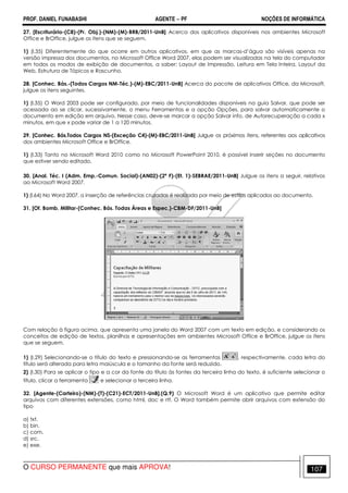 PROF. DANIEL FUNABASHI AGENTE − PF NOÇÕES DE INFORMÁTICA 
27. [Escriturário-(C8)-(Pr. Obj.)-(NM)-(M)-BRB/2011-UnB] Acerca dos aplicativos disponíveis nos ambientes Microsoft 
Office e BrOffice, julgue os itens que se seguem. 
1) (l.35) Diferentemente do que ocorre em outros aplicativos, em que as marcas-d’água são visíveis apenas na 
versão impressa dos documentos, no Microsoft Office Word 2007, elas podem ser visualizadas na tela do computador 
em todos os modos de exibição de documentos, a saber: Layout de Impressão, Leitura em Tela Inteira, Layout da 
Web, Estrutura de Tópicos e Rascunho. 
28. [Conhec. Bás.-(Todos Cargos NM-Téc.)-(M)-EBC/2011-UnB] Acerca do pacote de aplicativos Office, da Microsoft, 
julgue os itens seguintes. 
1) (l.35) O Word 2003 pode ser configurado, por meio de funcionalidades disponíveis na guia Salvar, que pode ser 
acessada ao se clicar, sucessivamente, o menu Ferramentas e a opção Opções, para salvar automaticamente o 
documento em edição em arquivo. Nesse caso, deve-se marcar a opção Salvar info. de Autorecuperação a cada x 
minutos, em que x pode variar de 1 a 120 minutos. 
29. [Conhec. Bás.Todos Cargos NS-(Exceção C4)-(M)-EBC/2011-UnB] Julgue os próximos itens, referentes aos aplicativos 
dos ambientes Microsoft Office e BrOffice. 
1) (l.33) Tanto no Microsoft Word 2010 como no Microsoft PowerPoint 2010, é possível inserir seções no documento 
que estiver sendo editado. 
30. [Anal. Téc. I (Adm. Emp.-Comun. Social)-(AN02)-(2ª F)-(Et. 1)-SEBRAE/2011-UnB] Julgue os itens a seguir, relativos 
ao Microsoft Word 2007. 
1) (l.64) No Word 2007, a inserção de referências cruzadas é realizada por meio de estilos aplicados ao documento. 
31. [Of. Bomb. Militar-(Conhec. Bás. Todas Áreas e Espec.)-CBM-DF/2011-UnB] 
Com relação à figura acima, que apresenta uma janela do Word 2007 com um texto em edição, e considerando os 
conceitos de edição de textos, planilhas e apresentações em ambientes Microsoft Office e BrOffice, julgue os itens 
que se seguem. 
1) (I.29) Selecionando-se o título do texto e pressionando-se as ferramentas , respectivamente, cada letra do 
título será alterada para letra maiúscula e o tamanho da fonte será reduzido. 
2) (I.30) Para se aplicar o tipo e a cor da fonte do título às fontes da terceira linha do texto, é suficiente selecionar o 
título, clicar a ferramenta e selecionar a terceira linha. 
32. [Agente-(Carteiro)-(NM)-(T)-(C21)-ECT/2011-UnB].(Q.9) O Microsoft Word é um aplicativo que permite editar 
arquivos com diferentes extensões, como html, doc e rtf. O Word também permite abrir arquivos com extensão do 
tipo 
a) txt. 
b) bin. 
c) com. 
d) src. 
e) exe. 
O CURSO PERMANENTE que mais APROVA! 107 
 