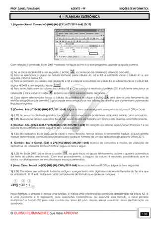PROF. DANIEL FUNABASHI AGENTE − PF NOÇÕES DE INFORMÁTICA 
4 − PLANILHA ELETRÔNICA 
1. [Agente-(Atend. Comercial)-(NM)-(M)-(C11)-ECT/2011-UnB].(Q.17) 
Com relação à janela do Excel 2003 mostrada na figura acima e a esse programa, assinale a opção correta. 
a) Ao se clicar a célula B3 e, em seguida, o botão , o conteúdo da célula será alterado para 400. 
b) Para se selecionar o grupo de células formado pelas células A1, A2 e A3, é suficiente clicar a célula A1 e, em 
seguida, clicar a célula A3. 
c) Para se somarem os valores das células B2 e B3 e colocar o resultado na célula B4, é suficiente clicar a célula B4, 
digitar =B2+B3 e, em seguida, teclar . 
d) Para se multiplicarem os valores das células B2 e C2 e colocar o resultado na célula D2, é suficiente selecionar as 
células B2 e C2 e clicar o botão , próximo ao canto superior direito da janela. 
e) Caso sejam selecionadas todas as células da planilha e se clique o botão , será aberta uma ferramenta de 
revisão ortográfica que permitirá a procura de erros ortográficos nas células da planilha que contenham palavras da 
língua portuguesa. 
2. [Conhec. Bás.-(C35e36)-(NM)-ECT/2011-UnB] Julgue os itens que se seguem, a respeito do Microsoft Office Excel. 
1) (I.27) Se, em uma célula de planilha, for digitado um número entre parênteses, o Excel irá exibi-lo como uma data. 
2) (I.28) Quando se inicia o aplicativo Excel, três novas pastas de trabalho em branco são abertas automaticamente. 
3. [Conhec. Bás.-(C1e2,6a15,17a25e27a34)-(NS)-ECT/2011-UnB] Em relação ao sistema operacional Windows 7 e ao 
pacote Microsoft Office 2010, julgue os itens subsequentes. 
1) (I.32) No aplicativo Excel 2010, ao se clicar o menu Revisão, tem-se acesso à ferramenta Traduzir, a qual permite 
traduzir determinado conteúdo selecionado para qualquer formato de um dos aplicativos do pacote Office 2010. 
4. [Conhec. Bás. e Compl.-(C21 a 27)-(NS)-SEDUC-AM/2011-UnB] Acerca de conceitos e modos de utilização de 
aplicativos do ambiente Microsoft Office, julgue os itens a seguir. 
1) (I.28) No Excel 2007, ao se clicar o botão , na guia Início, no grupo Alinhamento, ocorre a quebra automática 
do texto da célula selecionada. Com esse procedimento, a largura da coluna é ajustada, possibilitando que os 
dados na célula possam ser encaixados no espaço pretendido. 
5. [Anal. Ciênc. Tecnol. Jr-(C1)-(NS)-(M)-CNPq/2011-UnB] Acerca do Microsoft Office, julgue os itens seguintes. 
1) (I.28) Considere que a fórmula ilustrada na figura a seguir tenha sido digitada na barra de fórmulas do Excel e que 
os símbolos , ,  e , indiquem cada componente da fórmula que aparece na figura. 
Nessa fórmula, o símbolo  indica uma função,  indica uma referência ao conteúdo armazenado na célula A2,  
é uma constante e  representa duas operações matemáticas. Ao executar essa fórmula, o Excel primeiro 
multiplicará a função PI() pelo valor contido na célula A2 para, depois, elevar oresultado dessa multiplicação ao 
quadrado. 
O CURSO PERMANENTE que mais APROVA! 108 
 