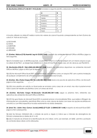 PROF. DANIEL FUNABASHI AGENTE − PF NOÇÕES DE INFORMÁTICA 
20. [Escriturário-(CESC)-(T1)-BB/2011-FCC].(Q.44) Considere a seguinte planilha, elaborada no Br.Office (Calc): 
A B 
1 Primavera 4 
2 Verão 5 
3 Outono 8 
4 Inverno 9 
5 Outono 7 
6 Verão 6 
7 Total 15 
A função utilizada na célula B7 realiza a soma dos valores da coluna B quando correspondentes ao item Outono da 
coluna A. Trata-se da função 
a) ESCOLHER. 
b) SOMA. 
c) SUBSTITUIR. 
d) SOMASE. 
e) ARRUMAR. 
21. [Conhec. Básicos-(C10)-Assembl. Leg-AL-CE/2011-UnB] A respeito dos ambientes Microsoft Office e BrOffice, julgue os 
itens seguintes. 
1) (I.21) Considere que, no BrOffice.org Calc, as planilhas 1 (Plan1) e 3 (Plan3) estejam em um mesmo arquivo e que, 
na célula A2 de Plan1, se deseje fazer referência à célula D10 da Plan3. Nesse caso, em A2, deve-se usar Plan3!D10. 
22. [Escriturário-(C8)-(Pr. Obj.)-(NM)-(M)-BRB/2011-UnB] Acerca dos aplicativos disponíveis nos ambientes Microsoft 
Office e BrOffice, julgue os itens que se seguem. 
1) (l.33) No Microsoft Office Excel 2007, é possível salvar uma planilha como um arquivo PDF, sem a prévia instalação 
de qualquer complemento de software ou aplicativo que realize essa função. 
23. [Conhec. Bás.-(Todos Cargos NM-Téc.)-(M)-EBC/2011-UnB] Acerca do pacote de aplicativos Office, da Microsoft, 
julgue os itens seguintes. 
1) (l.33) Uma planilha em edição no Excel pode ser enviada como corpo de um email, mas não é possível enviar 
toda a pasta de trabalho de planilhas como um anexo de email. 
24. [Conhec. Bás.Todos Cargos NS-(Exceção C4)-(M)-EBC/2011-UnB] Julgue os próximos itens, referentes aos 
aplicativos dos ambientes Microsoft Office e BrOffice. 
1) (l.37) Na guia Dados do Microsoft Excel 2010, é possível acionar a funcionalidade Filtrar, que realiza a filtragem de 
informações em uma planilha, permitindo filtrar uma ou mais colunas de dados com base nas opções escolhidas em 
uma lista ou com filtros específicos focados exatamente nos dados desejados. 
25. [Anal. Téc. I (Adm. Emp.-Comun. Social)-(AN02)-(2ª F)-(Et. 1)-SEBRAE/2011-UnB] A respeito do Microsoft Excel 2007, 
julgue os itens subsequentes. 
1) (l.65) Na fórmula =SOMA(A1;A3), o símbolo de ponto e vírgula (;) indica que o intervalo de abrangência da 
fórmula compreende as células de A1 a A3. 
2) (l.66) A inserção do símbolo $ na identificação de uma célula, como, por exemplo, em $A$1, permite a proteção 
do conteúdo dessa célula contra alterações. 
O CURSO PERMANENTE que mais APROVA! 111 
 