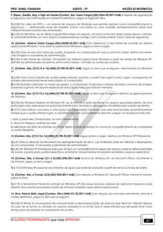 PROF. DANIEL FUNABASHI AGENTE − PF NOÇÕES DE INFORMÁTICA 
9. [Espec. Gestão, Reg. e Vigil. em Saúde-(Conhec. Bás. Todos Cargos)-(NS)-SESA-ES/2011-UnB] A respeito de organização 
e segurança de informações em ambiente eletrônico, julgue os seguintes itens. 
1) (I.30) Por meio do NTFS — um sistema de arquivos do Windows que permite opções como compartilhamento e 
segurança —, determinado local de trabalho (como uma pasta ou uma unidade armazenamento) pode ficar 
indisponível para usuários não autorizados. 
2) (I.32) No Windows, ao se utilizar a opção Renomear um arquivo, um novo nome será dado a esse arquivo, criando-se, 
automaticamente, um novo arquivo e preservando-se o antigo, com o nome anterior, como cópia de segurança. 
10. [Conhec. Básicos Todos Cargos-(NS)-SEGER-ES/2011-UnB] Com referência à tela Painel de controle do sistema 
operacional Windows 7 e ao sistema operacional Windows, julgue os itens a seguir. 
1) (I.32) Caso se crie uma conta de usuário, é possível, no computador em que a conta foi criada, definir uma senha, 
uma imagem e os poderes de administração. 
2) (I.33) A tela Painel de controle, introduzida nos sistemas operacionais Windows a partir da versão do Windows XP, 
permite ao administrador do sistema, entre outras tarefas, controlar as contas dos usuários. 
11. [Conhec. Bás.-(C12,13 e 16)-(NM)-(T)-TRE-ES/2011-UnB] Julgue os itens que se seguem, relacionados ao Windows 
XP. 
1) (I.28) Caso a troca rápida de usuários esteja ativada, quando o usuário fizer logoff e outro, logon, os programas do 
primeiro permanecerão sendo executados no computador. 
2) (I.29) Quando colocado no modo de espera, o computador muda para o estado de baixo consumo de energia, 
passando a gravar, em arquivo especial do disco rígido, tudo que está em memória. 
12. [Conhec. Bás.-(C12,13 e 16)-(NM)-(T)-TRE-ES/2011-UnB] Julgue os itens que se seguem, relativos ao gerenciamento 
de arquivos. 
1) (I.36) No Windows Explorer do Windows XP, ao se efetuar a ação de mover um arquivo que esteja aberto, de uma 
pasta para outra, esse arquivo é automaticamente salvo, fechado e, em seguida, transferido para a pasta de destino. 
2) (I.37) Para atribuir uma letra a uma pasta (ou computador da rede), que será reconectada automaticamente 
sempre que o usuário efetuar logon, é suficiente executar o procedimento descrito a seguir, na sequência indicada. 
I. abrir a pasta Meu Computador, no menu Ferramentas; 
II. clicar em Mapear unidade de rede; 
III. selecionar uma letra de Unidade; em Pasta, digitar o nome do servidor e o nome do compartilhamento do computador 
ou pasta desejada. 
13. [Conhec. Bás.-(C12,13 e 16)-(NM)-(T)-TRE-ES/2011-UnB] Julgue os itens a seguir, relativos ao Windows XP Professional. 
1) (I.41) Para a utilização da ferramenta de desfragmentação de disco, cuja finalidade pode ser melhorar o desempenho 
de um computador, é necessária a permissão de administrador. 
2) (I.42) No Windows XP Professional, para que se faça um compartilhamento seguro de arquivos, pode-se atribuir permissões 
de acesso a pastas para usuários específicos, entretanto, tais permissões não podem ser dadas a arquivos específicos. 
14. [Conhec. Bás. e Compl.-(C1 e 2)-(NS)-STM/2011-UnB] Acerca do Windows XP, do Microsoft Office, da Internet e 
de intranet, julgue os itens a seguir. 
1) (I.17) O Windows XP possui recurso interativo de ajuda que pode ser acionado a partir de menus ou teclas de atalho. 
15. [Conhec. Bás. e Compl.-(C3)-(NS)-STM/2011-UnB] Com relação a Windows XP, Microsoft Office, Internet e intranet, 
julgue os itens. 
1) (I.19) A ferramenta Painel de controle do Windows XP não possui recursos capazes de adicionar impressora para 
imprimir documentos produzidos a partir de software instalado nesse sistema operacional. 
16. [Aux. Perícia Méd. Legal-(Conhec. Bás.)-(NM)-PC-ES/2011-UnB] Com relação aos conceitos de Internet, intranet e 
correio eletrônico, julgue os itens que se seguem. 
1) (I.30) O Winzip é um programa de compactação e descompactação de arquivos que deve ser utilizado apenas 
no caso de se enviar ou receber um arquivo anexado a um email, pois é nesse trânsito que ele pode levar muito 
tempo para ser baixado no computador do usuário. 
O CURSO PERMANENTE que mais APROVA! 87 
 