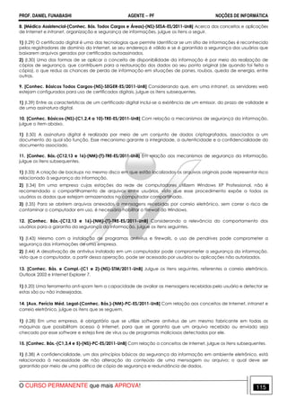 PROF. DANIEL FUNABASHI AGENTE − PF NOÇÕES DE INFORMÁTICA 
8. [Médico Assistencial-(Conhec. Bás. Todos Cargos e Áreas)-(NS)-SESA-ES/2011-UnB] Acerca dos conceitos e aplicações 
de Internet e intranet, organização e segurança de informações, julgue os itens a seguir. 
1) (I.29) O certificado digital é uma das tecnologias que permite identificar se um sítio de informações é reconhecido 
pelos registradores de domínio da Internet, se seu endereço é válido e se é garantida a segurança dos usuários que 
baixarem arquivos gerados por certificados autoassinados. 
2) (I.30) Uma das formas de se aplicar o conceito de disponibilidade da informação é por meio da realização de 
cópias de segurança, que contribuem para a restauração dos dados ao seu ponto original (de quando foi feita a 
cópia), o que reduz as chances de perda de informação em situações de panes, roubos, queda de energia, entre 
outras. 
9. [Conhec. Básicos Todos Cargos-(NS)-SEGER-ES/2011-UnB] Considerando que, em uma intranet, os servidores web 
estejam configurados para uso de certificados digitais, julgue os itens subsequentes. 
1) (I.39) Entre as características de um certificado digital inclui-se a existência de um emissor, do prazo de validade e 
de uma assinatura digital. 
10. [Conhec. Básicos-(NS)-(C1,2,4 a 10)-TRE-ES/2011-UnB] Com relação a mecanismos de segurança da informação, 
julgue o item abaixo. 
1) (I.50) A assinatura digital é realizada por meio de um conjunto de dados criptografados, associados a um 
documento do qual são função. Esse mecanismo garante a integridade, a autenticidade e a confidencialidade do 
documento associado. 
11. [Conhec. Bás.-(C12,13 e 16)-(NM)-(T)-TRE-ES/2011-UnB] Em relação aos mecanismos de segurança da informação, 
julgue os itens subsequentes. 
1) (I.33) A criação de backups no mesmo disco em que estão localizados os arquivos originais pode representar risco 
relacionado à segurança da informação. 
2) (I.34) Em uma empresa cujas estações da rede de computadores utilizem Windows XP Professional, não é 
recomendado o compartilhamento de arquivos entre usuários, visto que esse procedimento expõe a todos os 
usuários os dados que estejam armazenados no computador compartilhado. 
3) (I.35) Para se abrirem arquivos anexados a mensagens recebidas por correio eletrônico, sem correr o risco de 
contaminar o computador em uso, é necessário habilitar o firewall do Windows. 
12. [Conhec. Bás.-(C12,13 e 16)-(NM)-(T)-TRE-ES/2011-UnB] Considerando a relevância do comportamento dos 
usuários para a garantia da segurança da informação, julgue os itens seguintes. 
1) (I.43) Mesmo com a instalação de programas antivírus e firewalls, o uso de pendrives pode comprometer a 
segurança das informações de uma empresa. 
2) (I.44) A desativação de antivírus instalado em um computador pode comprometer a segurança da informação, 
visto que o computador, a partir dessa operação, pode ser acessado por usuários ou aplicações não autorizados. 
13. [Conhec. Bás. e Compl.-(C1 e 2)-(NS)-STM/2011-UnB] Julgue os itens seguintes, referentes a correio eletrônico, 
Outlook 2003 e Internet Explorer 7. 
1) (I.20) Uma ferramenta anti-spam tem a capacidade de avaliar as mensagens recebidas pelo usuário e detectar se 
estas são ou não indesejadas. 
14. [Aux. Perícia Méd. Legal-(Conhec. Bás.)-(NM)-PC-ES/2011-UnB] Com relação aos conceitos de Internet, intranet e 
correio eletrônico, julgue os itens que se seguem. 
1) (I.28) Em uma empresa, é obrigatório que se utilize software antivírus de um mesmo fabricante em todas as 
máquinas que possibilitam acesso à Internet, para que se garanta que um arquivo recebido ou enviado seja 
checado por esse software e esteja livre de vírus ou de programas maliciosos detectados por ele. 
15. [Conhec. Bás.-(C1,3,4 e 5)-(NS)-PC-ES/2011-UnB] Com relação a conceitos de Internet, julgue os itens subsequentes. 
1) (I.38) A confidencialidade, um dos princípios básicos da segurança da informação em ambiente eletrônico, está 
relacionada à necessidade de não alteração do conteúdo de uma mensagem ou arquivo; o qual deve ser 
garantido por meio de uma política de cópia de segurança e redundância de dados. 
O CURSO PERMANENTE que mais APROVA! 115 
 