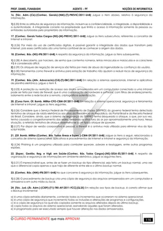 PROF. DANIEL FUNABASHI AGENTE − PF NOÇÕES DE INFORMÁTICA 
16. [Téc. Adm.-(C6)-(Conhec. Gerais)-(NM)-(T)-PREVIC/2011-UnB] Julgue o item abaixo, relativo à segurança da 
informação. 
1) (I.35) Entre os atributos de segurança da informação, incluem-se a confidencialidade, a integridade, a disponibilidade e 
a autenticidade. A integridade consiste na propriedade que limita o acesso à informação somente às pessoas ou 
entidades autorizadas pelo proprietário da informação. 
17. [Conhec. Gerais Todos Cargos-(NS)-(M)-PREVIC/2011-UnB] Julgue os itens subsecutivos, referentes a conceitos de 
Internet e intranet. 
1) (I.26) Por meio do uso de certificados digitais, é possível garantir a integridade dos dados que transitam pela 
Internet, pois esses certificados são uma forma confiável de se conhecer a origem dos dados. 
18. [Conhec. Bás.-(NS)-IFB/2011-UnB] A respeito da segurança da informação, julgue os itens subsequentes. 
1) (I.28) A descoberta, por harckers, de senha que contenha números, letras minúsculas e maiúsculas e os caracteres 
#$ é considerada difícil. 
2) (I.29) Os ataques de negação de serviços são feitos por meio de abuso da ingenuidade ou confiança do usuário. 
3) (I.30) Ferramentas como firewall e antivírus para estação de trabalho não ajudam a reduzir riscos de segurança da 
informação. 
19. [Conhec. Bás.-(Ativ. Advocacia)-(C4)-(T)-EBC/2011-UnB] Em relação a sistemas operacionais, Internet e aplicativos 
de planilha eletrônica, julgue o item 1. 
1) (l.23) A proteção ou restrição de acesso aos dados armazenados em um computador conectado a uma intranet 
pode ser feita por meio de firewall, que é uma combinação de hardware e software, com filtros de endereçamento, 
isolamento entre a rede local e a remota, criptografia e autenticação. 
20. [Curso Form. Of. Bomb. Militar-CFO-CBM-DF/2011-UnB] Em relação a sistema operacional, segurança e ferramentas 
de Internet e intranet, julgue os itens seguintes. 
1) (I.26) Considere que o Serviço Federal de Processamento de Dados (SERPRO) do governo federal tenha detectado 
tentativa de ataque de robôs eletrônicos aos sítios da Presidência da República, do Portal Brasil e da Receita Federal 
do Brasil. Considere, ainda, que o sistema de segurança do SERPRO tenha bloqueado o ataque, o que, por sua vez, 
tenha causado o congestionamento das redes, deixando os sítios fora do ar por aproximadamente uma hora. Nessa 
situação, a referida tentativa de ataque assemelha-se a um típico ataque de spyware. 
2) (I.27) Por dispor de versão coorporativa e pessoal, o firewall é o antivírus mais utilizado para eliminar vírus do tipo 
script kiddie. 
21. [Of. Bomb. Militar-(Conhec. Bás. Todas Áreas e Espec.)-CBM-DF/2011-UnB] Julgue os itens a seguir, relacionados a 
conceitos de sistema operacional, aplicativos e procedimentos de Internet e intranet e segurança da informação. 
1) (I.24) Phishing é um programa utilizado para combater spyware, adware e keyloggers, entre outros programas 
espiões. 
22. [Espec. Gestão, Reg. e Vigil. em Saúde-(Conhec. Bás. Todos Cargos)-(NS)-SESA-ES/2011-UnB] A respeito de 
organização e segurança de informações em ambiente eletrônico, julgue os seguintes itens. 
1) (I.31) É imprescindível que, antes de se fazer um backup do tipo diferencial, seja feito um backup normal, uma vez 
que o diferencial copia apenas o que haja de diferente entre ele e o último backup normal. 
23. [Conhec. Bás.-(NM)-IFB/2011-UnB] No que concerne à segurança da informação, julgue os itens subsequentes. 
1) (I.28) O procedimento de backup cria uma cópia de segurança dos arquivos armazenados em um computador e 
armazena-a em outra mídia ou local. 
24. [Téc. Jud.-(Ár. Adm.)-(CI09)-(T1)-TRE-AP/2011-FCC].(Q.25) Em relação aos tipos de backup, é correto afirmar que 
o Backup Incremental 
a) é uma cópia extraída diariamente, contendo todos os incrementos que ocorreram no sistema operacional. 
b) é uma cópia de segurança que incrementa todas as inclusões e alterações de programas e configurações. 
c) é a cópia de segurança na qual são copiados somente os arquivos alterados depois do último backup. 
d) copia todos os arquivos do sistema operacional, assinalando aqueles que foram alterados. 
e) é programado para ser executado sempre que houver alteração nos dados armazenados. 
O CURSO PERMANENTE que mais APROVA! 116 
 