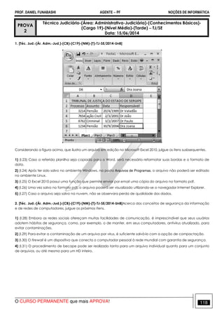 PROF. DANIEL FUNABASHI AGENTE − PF NOÇÕES DE INFORMÁTICA 
PROVA 
2 
Técnico Judiciário-(Área: Administrativa-Judiciária)-(Conhecimentos Básicos)- 
(Cargo 19)-(Nível Médio)-(Tarde) − TJ/SE 
Data: 15/06/2014 
1. [Téc. Jud.-(Ár. Adm.-Jud.)-(CB)-(C19)-(NM)-(T)-TJ-SE/2014-UnB] 
Considerando a figura acima, que ilustra um arquivo em edição no Microsoft Excel 2010, julgue os itens susbsequentes. 
1) (I.23) Caso a referida planilha seja copiada para o Word, será necessário reformatar suas bordas e o formato de 
data. 
2) (I.24) Após ter sido salvo no ambiente Windows, na pasta Arquivos de Programas, o arquivo não poderá ser editado 
no ambiente Linux. 
3) (I.25) O Excel 2010 possui uma função que permite enviar por email uma cópia do arquivo no formato pdf. 
4) (I.26) Uma vez salvo no formato pdf, o arquivo poderá ser visualizado utilizando-se o navegador Internet Explorer. 
5) (I.27) Caso o arquivo seja salvo na nuvem, não se observara perda de qualidade dos dados. 
2. [Téc. Jud.-(Ár. Adm.-Jud.)-(CB)-(C19)-(NM)-(T)-TJ-SE/2014-UnB]Acerca dos conceitos de segurança da informação 
e de redes de computadores, julgue os próximos itens. 
1) (I.28) Embora as redes sociais ofereçam muitas facilidades de comunicação, é imprescindível que seus usuários 
adotem hábitos de segurança, como, por exemplo, o de manter, em seus computadores, antivírus atualizado, para 
evitar contaminações. 
2) (I.29) Para evitar a contaminação de um arquivo por vírus, é suficiente salvá-lo com a opção de compactação. 
3) (I.30) O firewall é um dispositivo que conecta o computador pessoal à rede mundial com garantia de segurança. 
4) (I.31) O procedimento de becape pode ser realizado tanto para um arquivo individual quanto para um conjunto 
de arquivos, ou até mesmo para um HD inteiro. 
O CURSO PERMANENTE que mais APROVA! 118 
 