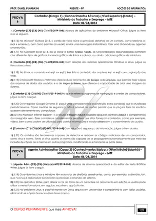 PROF. DANIEL FUNABASHI AGENTE − PF NOÇÕES DE INFORMÁTICA 
PROVA 
6 
Contador-(Cargo 1)-(Conhecimentos Básicos)-(Nível Superior)-(Tarde) – 
Ministério do Trabalho e Emprego – MTE 
Data: 06/04/2014 
1. [Contador-(C1)-(CB)-(NS)-(T)-MTE/2014-UnB] Acerca de aplicativos do ambiente Microsoft Office, julgue os itens 
que se seguem. 
1) (I.16) No Microsoft Outlook 2013, o cartão de visita reúne os principais detalhes de um contato, como telefone, e-mail 
e endereço, bem como permite ao usuário enviar uma mensagem instantânea, fazer uma chamada ou agendar 
uma reunião. 
2) (I.17) No Microsoft Excel 2013, ao se clicar o botão Análise Rápida, as funcionalidades disponibilizadas permitem 
criar diferentes tipos de gráficos, incluindo gráficos de linhas e colunas, ou, ainda, adicionar gráficos de miniatura. 
2. [Contador-(C1)-(CB)-(NS)-(T)-MTE/2014-UnB] Com relação aos sistemas operacionais Windows e Linux, julgue os 
itens subsecutivos. 
1) (I.18) No Linux, o comando cat arq1  arq2 | less lista o conteúdo dos arquivos arq1 e arq2 com paginação das 
telas. 
2) (I.19) O Microsoft Windows 7 Ultimate oferece duas ferramentas de becape: a de Arquivos, que permite fazer cópias 
dos arquivos de dados dos usuários; e a de Imagem do Sistema, que oferece a capacidade de criar uma imagem do 
sistema. 
3. [Contador-(C1)-(CB)-(NS)-(T)-MTE/2014-UnB] No que se refere a programas de navegação e a redes de computadores, 
julgue os itens a seguir. 
1) (I.20) O navegador Google Chrome 31 possui uma camada nativa de proteção extra (sandbox) que é atualizada 
periodicamente. Como medida de segurança, não é possível ao usuário permitir que os plug-ins fora da sandbox 
acessem diretamente seu computador. 
2) (I.21) No Microsoft Internet Explorer 11, o recurso Filtragem ActiveX possibilita bloquear controles ActiveX e complementos 
do navegador web. Esses controles e complementos permitem que sítios forneçam conteúdos, como, por exemplo, 
vídeos, bem como podem ser utilizados para coletar informações e instalar software sem o consentimento do usuário. 
4. [Contador-(C1)-(CB)-(NS)-(T)-MTE/2014-UnB] Com relação à segurança da informação, julgue o item abaixo. 
1) (I.22) Os antivírus são ferramentas capazes de detectar e remover os códigos maliciosos de um computador, 
como vírus e worms. Tanto os vírus quanto os worms são capazes de se propagarem automaticamente por meio da 
inclusão de cópias de si mesmo em outros programas, modificando-os e tornando-se parte deles. 
PROVA 
7 
Agente Administrativo-(Cargo 2)-(Conhecimentos Básicos)-(Nível Médio)-(Manhã) – 
Ministério do Trabalho e Emprego – MTE 
Data: 06/04/2014 
1. [Agente Adm.-(C2)-(CB)-(NM)-(M)-MTE/2014-UnB] Acerca de sistema operacional e do editor de texto BrOffice 
Writer, julgue os itens a seguir. 
1) (I.19) Os ambientes Linux e Windows têm estruturas de diretórios semelhantes, como, por exemplo, o diretório /bin, 
que no Linux é responsável por manter os principais comandos do sistema. 
2) (I.20) No aplicativo Writer, para alterar a cor da fonte de um caractere no documento em edição, o usuário pode 
utilizar o menu Formatar e, em seguida, escolher a opção Fonte. 
3) (I.21) No ambiente Linux, e possível manter um único arquivo em um servidor e compartilhá-lo com vários usuários, 
eliminando-se copias desnecessárias desse arquivo. 
O CURSO PERMANENTE que mais APROVA! 121 
 