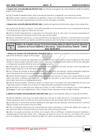 PROF. DANIEL FUNABASHI AGENTE − PF NOÇÕES DE INFORMÁTICA 
2. [Agente Adm.-(C2)-(CB)-(NM)-(M)-MTE/2014-UnB] Com relação ao programa de correio eletrônico Mozilla Thunderbird, 
julgue os itens seguintes. 
1) (I.22) O Mozilla Thunderbird fornece, entre os recursos de segurança, a integração com software de antivírus. 
2) (I.23)Por padrão, durante a inicialização do aplicativo, ocorre uma verificação automática junto ao servidor de e-mails 
a fim de que sejam apresentadas ao usuário as novas mensagens recebidas. 
3. [Agente Adm.-(C2)-(CB)-(NM)-(M)-MTE/2014-UnB] A respeito de segurança da informação, julgue os itens subsecutivos. 
1) (I.24) Quando ativado na maquina, a principal característica do vírus time bomb e a sua capacidade de remover 
o conteúdo do disco rígido em menos de uma hora. 
2) (I.25) No âmbito organizacional, a segurança da informação deve ser vista como um processo responsável por 
tratar exclusivamente a informação pertencente a área de tecnologia. 
3) (I.26) Em ambientes corporativos, um dos procedimentos de Segurança adotado e o monitoramento de acessos 
dos empregados a Internet, cujo objetivo e permitir que apenas os sítios de interesse da organização sejam acessados. 
PROVA 
8 
Médico do Trabalho-(Cargo 2)-(Conhecimentos Básicos)-(Nível Superior)-(Manhã)- 
(Caderno de Provas Objetivas e Discursiva) − Caixa Econômica Federal – CAIXA 
Data: 30/03/2014 
1. [Médico do Trabalho-(C2)-(CB)-(NS)-(M)-CAIXA/2014-UnB] Com relação aos conceitos e ao uso de ferramentas e 
aplicativos do Windows, julgue os itens a seguir. 
1) (I.29) No Word, a inserção de cabeçalho ou rodapé em um documento faz que todas as páginas do documento 
tenham os mesmos dados constantes nesses campos. Para que uma página possa receber outro tipo de cabeçalho, 
a configuração de seções diferentes deve ser feita anteriormente. 
2) (I.30) No Word, a opção de quebra de seção do tipo contínua, ao ser acionada, faz que o cursor seja deslocado 
para a página seguinte e uma nova seção seja criada. 
3) (I.31) O Painel de Controle do Windows dá acesso a opções como, por exemplo, instalar e desinstalar programas, 
que é a ferramenta de uso recomendado para se instalar ou remover um programa adequadamente. 
4) (I.32) No Windows Explorer, a opção Propriedades, disponível por meio de um clique com o botão direito do mouse 
sobre uma pasta, é utilizada para apresentar o conteúdo de uma pasta, ou seja, quais e quantos arquivos existem 
dentro dela, assim como os formatos dos arquivos. 
5) (I.33) No Windows Explorer, quando se arrasta um arquivo de um local para outro disco diferente do atual, uma 
cópia desse arquivo é criada no novo local e a antiga permanece guardada no local de origem. 
6) (I.34) No Excel, ao se selecionar uma célula que contém um valor numérico e, em seguida, clicar o botão Estilo de 
Porcentagem, o valor será multiplicado por 100 e o símbolo % será colocado ao lado do valor resultante. 
2. [Médico do Trabalho-(C2)-(CB)-(NS)-(M)-CAIXA/2014-UnB] Julgue os itens seguintes, relativos a noções de informática. 
1) (I.35) No MSProject, para criar uma tarefa abaixo de uma fase ou tarefa de resumo, é necessário selecionar as 
tarefas desejadas e clicar no botão de recuo para que elas possam ser inseridas dentro da fase desejada. 
2) (I.36) Quando um documento assinado digitalmente sofre algum tipo de alteração, automaticamente a assinatura 
digital vinculada ao documento torna-se inválida. 
3) (I.37) A autoridade certificadora raiz é responsável por emitir e administrar os certificados digitais dos usuários, ou 
seja, ela possui todas as chaves privadas dos usuários dos certificados que ela emite. 
4) (I.38) A vinculação automática de tarefas de um projeto, feita no MSProject, é importante para se identificar a 
interdependência entre elas. Nesse caso, a alteração de datas de início e fim feita em uma tarefa com vínculos 
deve ser realizada manualmente na tarefa e também em cada uma das demais que estejam vinculadas a ela. 
O CURSO PERMANENTE que mais APROVA! 122 
 