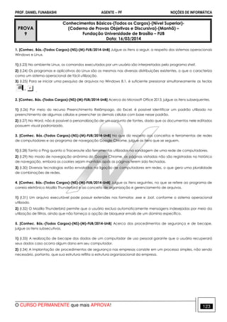 PROF. DANIEL FUNABASHI AGENTE − PF NOÇÕES DE INFORMÁTICA 
PROVA 
9 
Conhecimentos Básicos-(Todos os Cargos)-(Nível Superior)- 
(Caderno de Provas Objetivas e Discursiva)-(Manhã) – 
Fundação Universidade de Brasília – FUB 
Data: 16/03/2014 
1. [Conhec. Bás.-(Todos Cargos)-(NS)-(M)-FUB/2014-UnB] Julgue os itens a seguir, a respeito dos sistemas operacionais 
Windows e Linux. 
1) (I.23) No ambiente Linux, os comandos executados por um usuário são interpretados pelo programa shell. 
2) (I.24) Os programas e aplicativos do Linux são os mesmos nas diversas distribuições existentes, o que o caracteriza 
como um sistema operacional de fácil utilização. 
3) (I.25) Para se iniciar uma pesquisa de arquivos no Windows 8.1, é suficiente pressionar simultaneamente as teclas 
. 
2. [Conhec. Bás.-(Todos Cargos)-(NS)-(M)-FUB/2014-UnB] Acerca do Microsoft Office 2013, julgue os itens subsequentes. 
1) (I.26) Por meio do recurso Preenchimento Relâmpago, do Excel, é possível identificar um padrão utilizado no 
preenchimento de algumas células e preencher as demais células com base nesse padrão. 
2) (I.27) No Word, não é possível a personalização de um conjunto de fontes, dado que os documentos nele editados 
possuem visual padronizado. 
3. [Conhec. Bás.-(Todos Cargos)-(NS)-(M)-FUB/2014-UnB] No que diz respeito aos conceitos e ferramentas de redes 
de computadores e ao programa de navegação Google Chrome, julgue os itens que se seguem. 
1) (I.28) Tanto o Ping quanto o Traceroute são ferramentas utilizadas na sondagem de uma rede de computadores. 
2) (I.29) No modo de navegação anônima do Google Chrome, as páginas visitadas não são registradas no histórico 
de navegação, embora os cookies sejam mantidos após as páginas terem sido fechadas. 
3) (I.30) Diversas tecnologias estão envolvidas na ligação de computadores em redes, o que gera uma pluralidade 
de combinações de redes. 
4. [Conhec. Bás.-(Todos Cargos)-(NS)-(M)-FUB/2014-UnB] Julgue os itens seguintes, no que se refere ao programa de 
correio eletrônico Mozilla Thunderbird e ao conceito de organização e gerenciamento de arquivos. 
1) (I.31) Um arquivo executável pode possuir extensões nos formatos .exe e .bat, conforme o sistema operacional 
utilizado. 
2) (I.32) O Mozilla Thunderbird permite que o usuário exclua automaticamente mensagens indesejadas por meio da 
utilização de filtros, ainda que não forneça a opção de bloquear emails de um domínio específico. 
5. [Conhec. Bás.-(Todos Cargos)-(NS)-(M)-FUB/2014-UnB] Acerca dos procedimentos de segurança e de becape, 
julgue os itens subsecutivos. 
1) (I.33) A realização de becape dos dados de um computador de uso pessoal garante que o usuário recuperará 
seus dados caso ocorra algum dano em seu computador. 
2) (I.34) A implantação de procedimentos de segurança nas empresas consiste em um processo simples, não sendo 
necessário, portanto, que sua estrutura reflita a estrutura organizacional da empresa. 
O CURSO PERMANENTE que mais APROVA! 123 
 