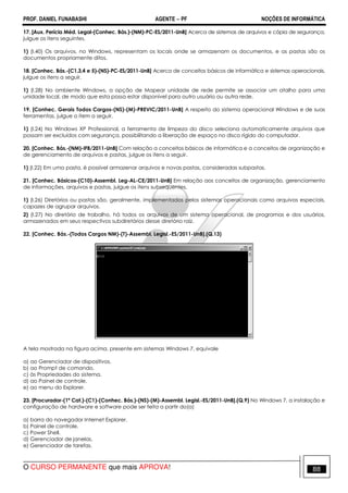 PROF. DANIEL FUNABASHI AGENTE − PF NOÇÕES DE INFORMÁTICA 
17. [Aux. Perícia Méd. Legal-(Conhec. Bás.)-(NM)-PC-ES/2011-UnB] Acerca de sistemas de arquivos e cópia de segurança, 
julgue os itens seguintes. 
1) (I.40) Os arquivos, no Windows, representam os locais onde se armazenam os documentos, e as pastas são os 
documentos propriamente ditos. 
18. [Conhec. Bás.-(C1,3,4 e 5)-(NS)-PC-ES/2011-UnB] Acerca de conceitos básicos de informática e sistemas operacionais, 
julgue os itens a seguir. 
1) (I.28) No ambiente Windows, a opção de Mapear unidade de rede permite se associar um atalho para uma 
unidade local, de modo que esta possa estar disponível para outro usuário ou outra rede. 
19. [Conhec. Gerais Todos Cargos-(NS)-(M)-PREVIC/2011-UnB] A respeito do sistema operacional Windows e de suas 
ferramentas, julgue o item a seguir. 
1) (I.24) No Windows XP Professional, a ferramenta de limpeza do disco seleciona automaticamente arquivos que 
possam ser excluídos com segurança, possibilitando a liberação de espaço no disco rígido do computador. 
20. [Conhec. Bás.-(NM)-IFB/2011-UnB] Com relação a conceitos básicos de informática e a conceitos de organização e 
de gerenciamento de arquivos e pastas, julgue os itens a seguir. 
1) (I.22) Em uma pasta, é possível armazenar arquivos e novas pastas, consideradas subpastas. 
21. [Conhec. Básicos-(C10)-Assembl. Leg-AL-CE/2011-UnB] Em relação aos conceitos de organização, gerenciamento 
de informações, arquivos e pastas, julgue os itens subsequentes. 
1) (I.26) Diretórios ou pastas são, geralmente, implementados pelos sistemas operacionais como arquivos especiais, 
capazes de agrupar arquivos. 
2) (I.27) No diretório de trabalho, há todos os arquivos de um sistema operacional, de programas e dos usuários, 
armazenados em seus respectivos subdiretórios desse diretório raiz. 
22. [Conhec. Bás.-(Todos Cargos NM)-(T)-Assembl. Legisl.-ES/2011-UnB].(Q.13) 
A tela mostrada na figura acima, presente em sistemas Windows 7, equivale 
a) ao Gerenciador de dispositivos. 
b) ao Prompt de comando. 
c) às Propriedades do sistema. 
d) ao Painel de controle. 
e) ao menu do Explorer. 
23. [Procurador-(1ª Cat.)-(C1)-(Conhec. Bás.)-(NS)-(M)-Assembl. Legisl.-ES/2011-UnB].(Q.9) No Windows 7, a instalação e 
configuração de hardware e software pode ser feita a partir do(a) 
a) barra do navegador Internet Explorer. 
b) Painel de controle. 
c) Power Shell. 
d) Gerenciador de janelas. 
e) Gerenciador de tarefas. 
O CURSO PERMANENTE que mais APROVA! 88 
 