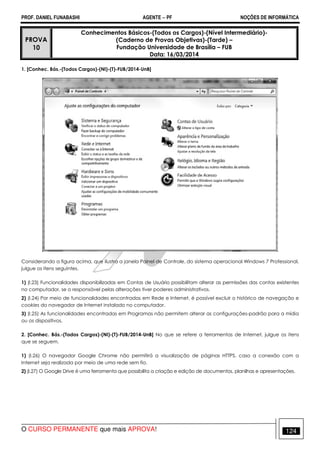 PROF. DANIEL FUNABASHI AGENTE − PF NOÇÕES DE INFORMÁTICA 
PROVA 
10 
Conhecimentos Básicos-(Todos os Cargos)-(Nível Intermediário)- 
(Caderno de Provas Objetivas)-(Tarde) – 
Fundação Universidade de Brasília – FUB 
Data: 16/03/2014 
1. [Conhec. Bás.-(Todos Cargos)-(NI)-(T)-FUB/2014-UnB] 
Considerando a figura acima, que ilustra a janela Painel de Controle, do sistema operacional Windows 7 Professional, 
julgue os itens seguintes. 
1) (I.23) Funcionalidades disponibilizadas em Contas de Usuário possibilitam alterar as permissões das contas existentes 
no computador, se o responsável pelas alterações tiver poderes administrativos. 
2) (I.24) Por meio de funcionalidades encontradas em Rede e Internet, é possível excluir o histórico de navegação e 
cookies do navegador de Internet instalado no computador. 
3) (I.25) As funcionalidades encontradas em Programas não permitem alterar as configurações-padrão para a mídia 
ou os dispositivos. 
2. [Conhec. Bás.-(Todos Cargos)-(NI)-(T)-FUB/2014-UnB] No que se refere a ferramentas de Internet, julgue os itens 
que se seguem. 
1) (I.26) O navegador Google Chrome não permitirá a visualização de páginas HTTPS, caso a conexão com a 
Internet seja realizada por meio de uma rede sem fio. 
2) (I.27) O Google Drive é uma ferramenta que possibilita a criação e edição de documentos, planilhas e apresentações. 
O CURSO PERMANENTE que mais APROVA! 124 
 