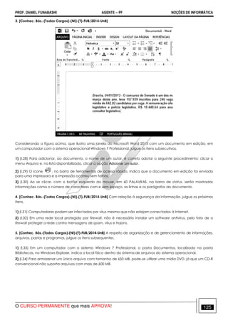 PROF. DANIEL FUNABASHI AGENTE − PF NOÇÕES DE INFORMÁTICA 
3. [Conhec. Bás.-(Todos Cargos)-(NI)-(T)-FUB/2014-UnB] 
Considerando a figura acima, que ilustra uma janela do Microsoft Word 2013 com um documento em edição, em 
um computador com o sistema operacional Windows 7 Professional, julgue os itens subsecutivos. 
1) (I.28) Para adicionar, ao documento, o nome de um autor, é correto adotar o seguinte procedimento: clicar o 
menu Arquivo e, na lista disponibilizada, clicar a opção Adicionar um autor. 
2) (I.29) O ícone , na barra de ferramentas de acesso rápido, indica que o documento em edição foi enviado 
para uma impressora e a impressão ocorreu sem falhas. 
3) (I.30) Ao se clicar, com o botão esquerdo do mouse, em 60 PALAVRAS, na barra de status, serão mostradas 
informações como o número de caracteres com e sem espaço, as linhas e os parágrafos do documento. 
4. [Conhec. Bás.-(Todos Cargos)-(NI)-(T)-FUB/2014-UnB] Com relação à segurança da informação, julgue os próximos 
itens. 
1) (I.31) Computadores podem ser infectados por vírus mesmo que não estejam conectados à Internet. 
2) (I.32) Em uma rede local protegida por firewall, não é necessário instalar um software antivírus, pelo fato de o 
firewall proteger a rede contra mensagens de spam, vírus e trojans. 
5. [Conhec. Bás.-(Todos Cargos)-(NI)-(T)-FUB/2014-UnB] A respeito de organização e de gerenciamento de informações, 
arquivos, pastas e programas, julgue os itens subsequentes. 
1) (I.33) Em um computador com o sistema Windows 7 Professional, a pasta Documentos, localizada na pasta 
Bibliotecas, no Windows Explorer, indica o local físico dentro do sistema de arquivos do sistema operacional. 
2) (I.34) Para armazenar um único arquivo com tamanho de 650 MB, pode-se utilizar uma mídia DVD, já que um CD-R 
convencional não suporta arquivos com mais de 600 MB. 
O CURSO PERMANENTE que mais APROVA! 125 
 