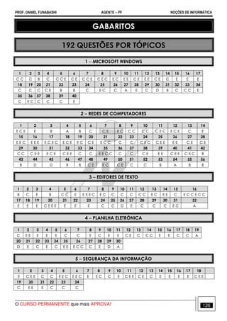 PROF. DANIEL FUNABASHI AGENTE − PF NOÇÕES DE INFORMÁTICA 
GABARITOS 
192 QUESTÕES POR TÓPICOS 
1 − MICROSOFT WINDOWS 
1 2 3 4 5 6 7 8 9 10 11 12 13 14 15 16 17 
C C C B C C C E C E C C E C E C E C E E C E E E C E C E E E 
18 19 20 21 22 23 24 25 26 27 28 29 30 31 32 33 34 
C C C C E B B C E C C A E C D B C C C E 
35 36 37 38 39 40 
C E C C C C E 
2 − REDES DE COMPUTADORES 
1 2 3 4 5 6 7 8 9 10 11 12 13 14 
E C E E B A B C C E E C C C C C C E C E C E C E 
15 16 17 18 19 20 21 22 23 24 25 26 27 28 
E E C E E E E C E C E C E E C C E E C C C C C E C C E E E E C E C E 
29 30 31 32 33 34 35 36 37 38 39 40 41 42 
C C C E E E C E C E E C C E E C C C C C E E E C E E C E C B 
43 44 45 46 47 48 49 50 51 52 53 54 55 56 
B D D B B C E E C C E C C B A B B 
3 − EDITORES DE TEXTO 
1 2 3 4 5 6 7 8 9 10 11 12 13 14 15 16 
B C E B C C E E E E C E C C C C C C E C E E C E C C E C C 
17 18 19 20 21 22 23 24 25 26 27 28 29 30 31 32 
E E E C E E E E E E C C D E C C C E C A 
4 − PLANILHA ELETRÔNICA 
1 2 3 4 5 6 7 8 9 10 11 12 13 14 15 16 17 18 19 
C E E E E E C C E C E E C E C C C E E C C A 
20 21 22 23 24 25 26 27 28 29 30 
D E C E C E E E C C C E D A 
5 − SEGURANÇA DA INFORMAÇÃO 
1 2 3 4 5 6 7 8 9 10 11 12 13 14 15 16 17 18 
E C E E C C E E C E E C E E C C E C E E C E C E E E E C E E 
19 20 21 22 23 24 
C E E E C C C 
O CURSO PERMANENTE que mais APROVA! 126 
 
