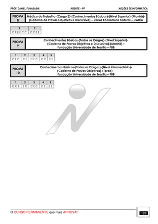 PROF. DANIEL FUNABASHI AGENTE − PF NOÇÕES DE INFORMÁTICA 
PROVA 
8 
Médico do Trabalho-(Cargo 2)-(Conhecimentos Básicos)-(Nível Superior)-(Manhã)- 
(Caderno de Provas Objetivas e Discursiva) − Caixa Econômica Federal – CAIXA 
1 2 
C E E E C C C C E E 
PROVA 
9 
Conhecimentos Básicos-(Todos os Cargos)-(Nível Superior)- 
(Caderno de Provas Objetivas e Discursiva)-(Manhã) – 
Fundação Universidade de Brasília – FUB 
1 2 3 4 5 
C E C C E C E C C C E E 
PROVA 
10 
Conhecimentos Básicos-(Todos os Cargos)-(Nível Intermediário)- 
(Caderno de Provas Objetivas)-(Tarde) – 
Fundação Universidade de Brasília – FUB 
1 2 3 4 5 
C C E E C C E C C E E E 
O CURSO PERMANENTE que mais APROVA! 128 
