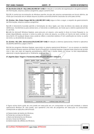 PROF. DANIEL FUNABASHI AGENTE − PF NOÇÕES DE INFORMÁTICA 
24. [Escriturário-(C8)-(Pr. Obj.)-(NM)-(M)-BRB/2011-UnB] Em relação a conceitos de organização e de gerenciamento 
de informações, arquivos, pastas e programas, julgue o próximo item. 
1) (l.39) A central de sincronização do Windows permite vincular dois arquivos armazenados em locais distintos, de 
modo que a exclusão de um desses arquivos acarreta automaticamente a exclusão do outro pela central. 
25. [Conhec. Bás.-(Todos Cargos NM-Téc.)-(M)-EBC/2011-UnB] Julgue os itens a seguir, a respeito de gerenciamento 
de informações, arquivos, pastas e programas. 
1) (l.39) A ferramenta Scandisk permite a formatação do disco rígido, por meio da leitura dos dados de setores 
defeituosos, transferindo-os para setores bons, e marcando os defeituosos, de modo que o sistema operacional não 
os use mais. 
2) (l.40) No Microsoft Windows Explorer, para procurar um arquivo, uma opção é clicar no ícone Pesquisar e, na 
janela disponibilizada, escrever o nome ou parte do nome do arquivo, ou então um trecho do texto contido no 
documento. Em qualquer desses casos, pode-se utilizar o caractere asterisco (*) em substituição ao nome, ou parte 
do nome, ou da extensão do arquivo. 
26. [Conhec. Bás.-(Ativ. Advocacia)-(C4)-(T)-EBC/2011-UnB] Em relação a sistemas operacionais, Internet e aplicativos 
de planilha eletrônica, julgue o item 1. 
1) (l.24) No programa Windows Explorer, executado no sistema operacional Windows 7, ao se acessar um diretório 
que contenha diversos arquivos de Word, Excel e PowerPoint, é possível separar e agrupar esses arquivos de acordo 
com o tipo, por meio do seguinte procedimento: clicar com o botão direito do mouse; na lista disponibilizada, 
selecionar a opção Agrupar por e, finalmente, optar por Tipo. 
27. [Agente-(Oper. Triagem e Transbordo)-(NM)-(M)-(C31)-ECT/2011-UnB].(Q.9) 
A figura acima ilustra parte de uma janela em execução em um computador no qual está instalado o sistema 
operacional Windows XP. Essa janela, que apresenta uma lista de programas em execução no computador, 
corresponde ao aplicativo denominado 
a) Gerenciador de tarefas do Windows. 
b) Painel de controle do Windows. 
c) Barra de ferramentas do Windows. 
d) menu Iniciar do Windows. 
e) Gerenciador de utilitários do Windows. 
O CURSO PERMANENTE que mais APROVA! 89 
 