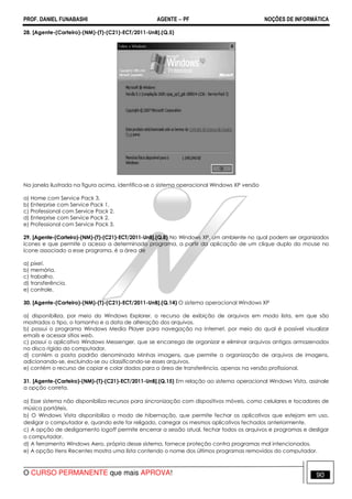 PROF. DANIEL FUNABASHI AGENTE − PF NOÇÕES DE INFORMÁTICA 
28. [Agente-(Carteiro)-(NM)-(T)-(C21)-ECT/2011-UnB].(Q.5) 
Na janela ilustrada na figura acima, identifica-se o sistema operacional Windows XP versão 
a) Home com Service Pack 3. 
b) Enterprise com Service Pack 1. 
c) Professional com Service Pack 2. 
d) Enterprise com Service Pack 2. 
e) Professional com Service Pack 3. 
29. [Agente-(Carteiro)-(NM)-(T)-(C21)-ECT/2011-UnB].(Q.8) No Windows XP, um ambiente no qual podem ser organizados 
ícones e que permite o acesso a determinado programa, a partir da aplicação de um clique duplo do mouse no 
ícone associado a esse programa, é a área de 
a) pixel. 
b) memória. 
c) trabalho. 
d) transferência. 
e) controle. 
30. [Agente-(Carteiro)-(NM)-(T)-(C21)-ECT/2011-UnB].(Q.14) O sistema operacional Windows XP 
a) disponibiliza, por meio do Windows Explorer, o recurso de exibição de arquivos em modo lista, em que são 
mostrados o tipo, o tamanho e a data de alteração dos arquivos. 
b) possui o programa Windows Media Player para navegação na Internet, por meio do qual é possível visualizar 
emails e acessar sítios web. 
c) possui o aplicativo Windows Messenger, que se encarrega de organizar e eliminar arquivos antigos armazenados 
no disco rígido do computador. 
d) contém a pasta padrão denominada Minhas imagens, que permite a organização de arquivos de imagens, 
adicionando-se, excluindo-se ou classificando-se esses arquivos. 
e) contém o recurso de copiar e colar dados para a área de transferência, apenas na versão profissional. 
31. [Agente-(Carteiro)-(NM)-(T)-(C21)-ECT/2011-UnB].(Q.15) Em relação ao sistema operacional Windows Vista, assinale 
a opção correta. 
a) Esse sistema não disponibiliza recursos para sincronização com dispositivos móveis, como celulares e tocadores de 
música portáteis. 
b) O Windows Vista disponibiliza o modo de hibernação, que permite fechar os aplicativos que estejam em uso, 
desligar o computador e, quando este for religado, carregar os mesmos aplicativos fechados anteriormente. 
c) A opção de desligamento logoff permite encerrar a sessão atual, fechar todos os arquivos e programas e desligar 
o computador. 
d) A ferramenta Windows Aero, própria desse sistema, fornece proteção contra programas mal intencionados. 
e) A opção Itens Recentes mostra uma lista contendo o nome dos últimos programas removidos do computador. 
O CURSO PERMANENTE que mais APROVA! 90 
 