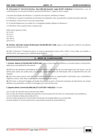 PROF. DANIEL FUNABASHI AGENTE − PF NOÇÕES DE INFORMÁTICA 
39. [Procurador-(1ª Cat.)-(C1)-(Conhec. Bás.)-(NS)-(M)-Assembl. Legisl.-ES/2011-UnB].(Q.6) Considerando o uso, as 
características e os recursos do sistema operacional Windows 7, julgue os itens a seguir. 
I. Na área de trabalho do Windows 7, é possível criar arquivos, diretórios e atalhos. 
II. O Windows 7 suporta a instalação de software com extensão .amb, que permite a criação da pasta system32. 
III. O Windows 7 não é imune a vírus de computador. 
IV. O Internet Explorer em sua versão 6 é o navegador padrão utilizado no Windows 7. 
V. O Windows 7 tem suporte nativo a redes locais. 
Estão certos apenas os itens 
a) I, II e IV. 
b) I, II e V. 
c) I, III e V. 
d) II, III e IV. 
e) III, IV e V. 
40. [Conhec. Bás.Todos Cargos NS-(Exceção C4)-(M)-EBC/2011-UnB] Julgue os itens seguintes, relativos aos sistemas 
operacionais Windows e Linux. 
1) (l.30) O Windows 7 Professional grava os arquivos em formato nativo ext3 e fat32; o Linux utiliza, por padrão, o 
formato NTFS, mais seguro que o adotado pelo Windows. 
2 − REDES DE COMPUTADORES 
1. [Conhec. Básicos-(C10)-(NS)-MPE-PI/2012-UnB] Julgue os itens seguintes, relativos a conceitos básicos, ferramentas, 
aplicativos e procedimentos de Internet. 
1) (I.35) Uma das principais características de uma intranet é o fato de ela ser uma rede segura que não requer o uso de 
senhas para acesso de usuários para, por exemplo, compartilhamento de informações entre os departamentos de uma 
empresa. 
2) (I.36) Uma rede social é uma estrutura composta por pessoas ou organizações conectadas, que compartilham 
objetivos comuns. Via6, Orkut e LinkedIn são exemplos de redes sociais. 
3) (I.37) Tanto o Microsoft Outlook e o Mozilla Thunderbird quanto o Gmail são exemplos de ferramentas de correio 
eletrônico que permitem o acesso a mensagens por meio de sítios web. 
2. [Agente-(Atend. Comercial)-(NM)-(M)-(C11)-ECT/2011-UnB].(Q.8) O modem 
a) é um tipo de memória semicondutora não volátil. 
b) é um tipo de interface paralela que permite a comunicação sem fio entre um computador e seus periféricos. 
c) é um roteador wireless para redes sem fio. 
d) tem função de garantir o fornecimento ininterrupto de energia elétrica ao computador. 
e) pode auxiliar na comunicação entre computadores através da rede telefônica. 
O CURSO PERMANENTE que mais APROVA! 92 
 