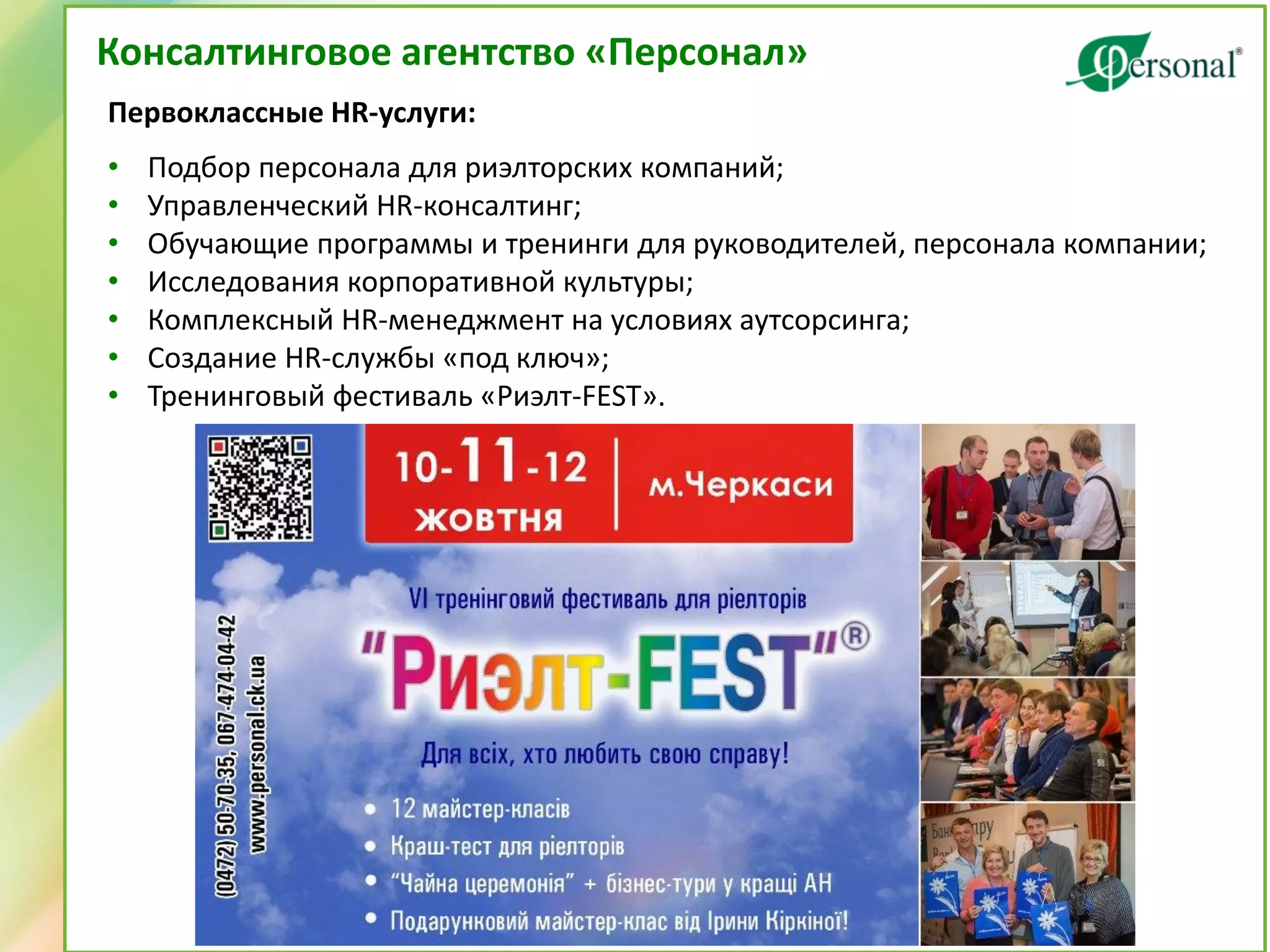 Консалтинговое агентство «Персонал» 
Первоклассные HR-услуги: 
•Подбор персонала для риэлторских компаний; 
•Управленческий HR-консалтинг; 
•Обучающие программы и тренинги для руководителей, персонала компании; 
•Исследования корпоративной культуры; 
•Комплексный HR-менеджмент на условиях аутсорсинга; 
•Создание HR-службы «под ключ»; 
•Тренинговый фестиваль «Риэлт-FEST».  