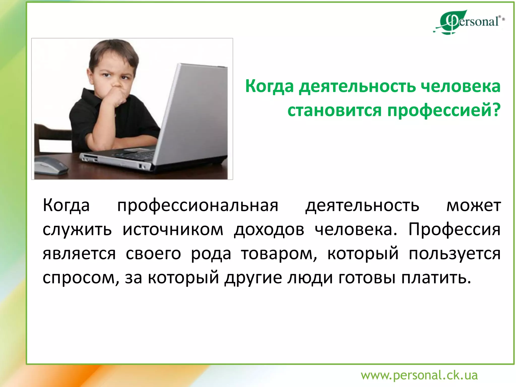 www.personal.ck.ua 
Когда деятельность человека 
становится профессией? 
Когда профессиональная деятельность может служить источником доходов человека. Профессия является своего рода товаром, который пользуется спросом, за который другие люди готовы платить.  