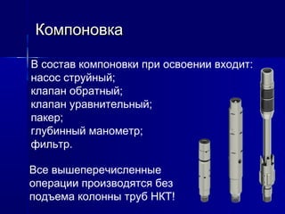 ККооммппооннооввккаа 
В состав компоновки при освоении входит: 
насос струйный; 
клапан обратный; 
клапан уравнительный; 
пакер; 
глубинный манометр; 
фильтр. 
Все вышеперечисленные 
операции производятся без 
подъема колонны труб НКТ! 
 
