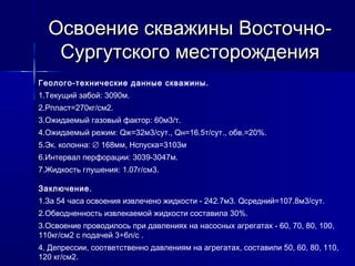 Освоение сскквваажжиинныы ВВооссттооччнноо-- 
ССууррггууттссккооггоо ммеессттоорроожжддеенниияя 
Геолого-технические данные скважины. 
1.Текущий забой: 3090м. 
2.Рпласт=270кг/см2. 
3.Ожидаемый газовый фактор: 60м3/т. 
4.Ожидаемый режим: Qж=32м3/сут., Qн=16.5т/сут., обв.=20%. 
5.Эк. колонна: Æ 168мм, Нспуска=3103м 
6.Интервал перфорации: 3039-3047м. 
7.Жидкость глушения: 1.07г/см3. 
Заключение. 
1.За 54 часа освоения извлечено жидкости - 242.7м3. Qсредний=107.8м3/сут. 
2.Обводненность извлекаемой жидкости составила 30%. 
3.Освоение проводилось при давлениях на насосных агрегатах - 60, 70, 80, 100, 
110кг/см2 с подачей 3÷6л/c . 
4. Депрессии, соответственно давлениям на агрегатах, составили 50, 60, 80, 110, 
120 кг/см2. 
 