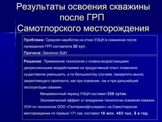 Результаты ооссввооеенниияя сскквваажжиинныы 
ппооссллее ГГРРПП 
ССааммооттллооррссккооггоо ммеессттоорроожжддеенниияя 
Проблема: Средняя наработка на отказ УЭЦН в скважинах после 
проведения ГРП составляла 30 сут. 
Причина: Заклинка ЭЦН 
Решение: Применение технологии с плавно-возрастающими 
депрессионными воздействиями на продуктивный пласт позволило 
существенно уменьшить, а по большинству случаев, прекратить вынос 
закрепляющего проппанта, как при освоении, так и при дальнейшей 
эксплуатации скважин. 
Межремонтный период УЭЦН составил 338 суток. 
Экономический эффект от внедрения технологии освоения скважин 
УСН по технологии ООО «Геотермнефтьсервис» на Самотлорском 
месторождении по первым 171 скв. составил 16 млн. 463 тыс. $ в год. 
 