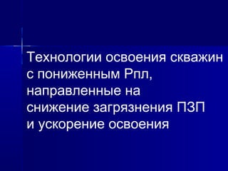 Технологии освоения скважин 
с пониженным Рпл, 
направленные на 
снижение загрязнения ПЗП 
и ускорение освоения 
 