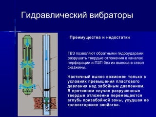 Гидравлический вибраторы 
Преимущества и недостатки 
ГВЗ позволяют обратными гидроударами 
разрушать твердые отложения в каналах 
перфорации и ПЗП без их выноса в ствол 
скважины. 
Частичный вынос возможен только в 
условиях превышения пластового 
давления над забойным давлением. 
В противном случае разрушенные 
твердые отложения перемещаются 
вглубь призабойной зоны, ухудшая ее 
коллекторские свойства. 
 