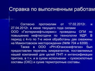 Справка по выполненным работам 
Согласно протоколам от 17.02.2012г. и 
27.04.2012г. в июне текущего года силами 
ООО «Геотермнефтьсервис» проведены ОПИ по 
повышению нефтеотдачи по технологии МДР. В 
период с 4-го по 7-е июня обработаны две скважины 
на Мамонтовском месторождении (№№ 704 и 6358) . 
Также в ООО «РН-Юганскнефтегаз» был 
предоставлен перечень химреагентов, поставляемых 
нашей компанией для целей ПНП и интенсификации 
притока, в т.ч. и в сухом исполнении - сухоксилотные 
составы (СКС) и сухие термотропные составы. 
 
