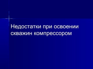 Недостатки при освоении 
скважин компрессором 
 