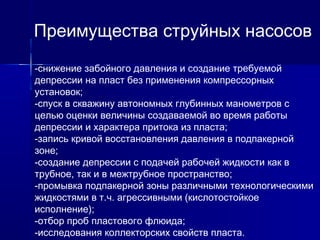 Преимущества струйных насосов 
-снижение забойного давления и создание требуемой 
депрессии на пласт без применения компрессорных 
установок; 
-спуск в скважину автономных глубинных манометров с 
целью оценки величины создаваемой во время работы 
депрессии и характера притока из пласта; 
-запись кривой восстановления давления в подпакерной 
зоне; 
-создание депрессии с подачей рабочей жидкости как в 
трубное, так и в межтрубное пространство; 
-промывка подпакерной зоны различными технологическими 
жидкостями в т.ч. агрессивными (кислотостойкое 
исполнение); 
-отбор проб пластового флюида; 
-исследования коллекторских свойств пласта. 
 