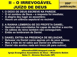 II – O IRREVOGÁVEL 
JUÍZO DE DEUS 
1. O DEDO DE DEUS ESCREVE NA PAREDE. 
• O rei zombou de Deus – a resposta foi imediata; 
• A alegria deu lugar ao assombro; 
• Houve um silêncio sepulcral no recinto! 
2. A RAINHA LEMBROU-SE DO PROFETA DANIEL. 
• Nenhum dos convidados foi capaz de decifrar a escrita; 
• Os sábios do reino também não conseguiram; 
• Então se lembraram de Daniel. 
3. DANIEL ENTRA NA PRESENÇA DE BELSAZAR. 
• Belsazar via Daniel como apenas um de seus sábios; 
• Mas a mãe do rei sabia que Daniel era diferente; 
• Daniel não aceitou nada em troca (dê para outros). 
ailtonsilva2000.blogspot.com.br 
Igreja Evangélica Assembleia de Deus – Ministério Belém 
Setor 5 – Álvares Machado (SP) 
200ª 
publicação 
 