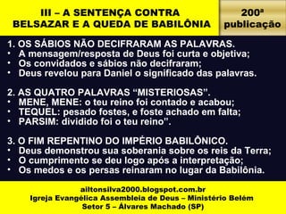III – A SENTENÇA CONTRA 
BELSAZAR E A QUEDA DE BABILÔNIA 
1. OS SÁBIOS NÃO DECIFRARAM AS PALAVRAS. 
• A mensagem/resposta de Deus foi curta e objetiva; 
• Os convidados e sábios não decifraram; 
• Deus revelou para Daniel o significado das palavras. 
2. AS QUATRO PALAVRAS “MISTERIOSAS”. 
• MENE, MENE: o teu reino foi contado e acabou; 
• TEQUEL: pesado fostes, e foste achado em falta; 
• PARSIM: dividido foi o teu reino”. 
3. O FIM REPENTINO DO IMPÉRIO BABILÔNICO. 
• Deus demonstrou sua soberania sobre os reis da Terra; 
• O cumprimento se deu logo após a interpretação; 
• Os medos e os persas reinaram no lugar da Babilônia. 
ailtonsilva2000.blogspot.com.br 
Igreja Evangélica Assembleia de Deus – Ministério Belém 
Setor 5 – Álvares Machado (SP) 
200ª 
publicação 
 