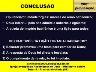 CONCLUSÃO 200ª 
• Opulência/crueldade/orgias: marcas do reino babilônico; 
• Deus interviu, pois não admite a soberba e egoísmo; 
• A queda do império babilônico é uma lição para todos. 
OS OBJETIVOS DA LIÇÃO FORAM ALCANÇADOS? 
1) Belsazar promoveu uma festa para zombar de Deus; 
2) A resposta de Deus foi direta e imediata; 
3) O cumprimento da revelação foi imediato. 
4) Daniel pregou ao rei o que ailtonsilva2000 .lbhleog fsopio rte.cvoemla.bdro. 
Igreja Evangélica Assembleia de Deus – Ministério Belém 
Setor 5 – Álvares Machado (SP) 
publicação 
 
