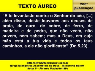 TEXTO ÁUREO 200ª 
“E te levantaste contra o Senhor do céu, [...] 
além disso, deste louvores aos deuses de 
prata, de ouro, de cobre, de ferro, de 
madeira e de pedra, que não veem, não 
ouvem, nem sabem; mas a Deus, em cuja 
mão está a tua vida e todos os teus 
caminhos, a ele não glorificaste” (Dn 5.23). 
ailtonsilva2000.blogspot.com.br 
Igreja Evangélica Assembleia de Deus – Ministério Belém 
Setor 5 – Álvares Machado (SP) 
publicação 
 