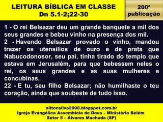 LEITURA BÍBLICA EM CLASSE 
Dn 5.1-2;22-30 
1 - O rei Belsazar deu um grande banquete a mil dos 
seus grandes e bebeu vinho na presença dos mil. 
2 - Havendo Belsazar provado o vinho, mandou 
trazer os utensílios de ouro e de prata que 
Nabucodonosor, seu pai, tinha tirado do templo que 
estava em Jerusalém, para que bebessem neles o 
rei, os seus grandes e as suas mulheres e 
concubinas. 
22 - E tu, seu filho Belsazar; não humilhaste o teu 
coração, ainda que soubeste de tudo isso. 
ailtonsilva2000.blogspot.com.br 
Igreja Evangélica Assembleia de Deus – Ministério Belém 
Setor 5 – Álvares Machado (SP) 
200ª 
publicação 
 