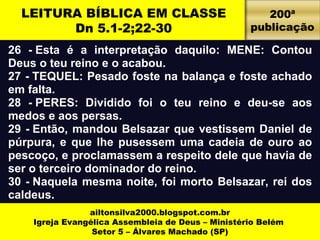 LEITURA BÍBLICA EM CLASSE 
Dn 5.1-2;22-30 
26 - Esta é a interpretação daquilo: MENE: Contou 
Deus o teu reino e o acabou. 
27 - TEQUEL: Pesado foste na balança e foste achado 
em falta. 
28 - PERES: Dividido foi o teu reino e deu-se aos 
medos e aos persas. 
29 - Então, mandou Belsazar que vestissem Daniel de 
púrpura, e que lhe pusessem uma cadeia de ouro ao 
pescoço, e proclamassem a respeito dele que havia de 
ser o terceiro dominador do reino. 
30 - Naquela mesma noite, foi morto Belsazar, rei dos 
caldeus. 
ailtonsilva2000.blogspot.com.br 
Igreja Evangélica Assembleia de Deus – Ministério Belém 
Setor 5 – Álvares Machado (SP) 
200ª 
publicação 
 
