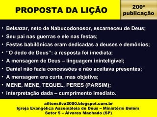 PROPOSTA DA LIÇÃO 
• Belsazar, neto de Nabucodonosor, escarneceu de Deus; 
• Seu pai nas guerras e ele nas festas; 
• Festas babilônicas eram dedicadas a deuses e demônios; 
• “O dedo de Deus”: a resposta foi imediata; 
• A mensagem de Deus – linguagem ininteligível; 
• Daniel não fazia concessões e não aceitava presentes; 
• A mensagem era curta, mas objetiva; 
• MENE, MENE, TEQUEL, PERES (PARSIM); 
• Interpretação dada – cumprimento imediato. 
ailtonsilva2000.blogspot.com.br 
Igreja Evangélica Assembleia de Deus – Ministério Belém 
Setor 5 – Álvares Machado (SP) 
200ª 
publicação 
 