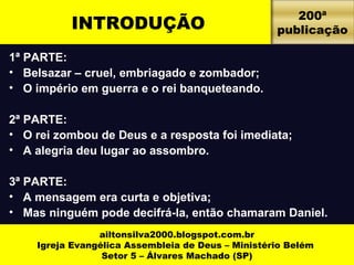 INTRODUÇÃO 200ª 
1ª PARTE: 
• Belsazar – cruel, embriagado e zombador; 
• O império em guerra e o rei banqueteando. 
2ª PARTE: 
• O rei zombou de Deus e a resposta foi imediata; 
• A alegria deu lugar ao assombro. 
3ª PARTE: 
• A mensagem era curta e objetiva; 
• Mas ninguém pode decifrá-la, então chamaram Daniel. 
ailtonsilva2000.blogspot.com.br 
Igreja Evangélica Assembleia de Deus – Ministério Belém 
Setor 5 – Álvares Machado (SP) 
publicação 
 