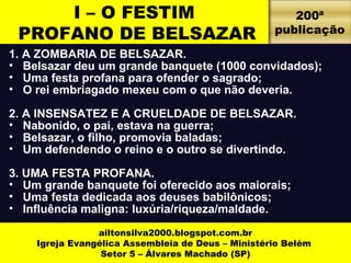 I – O FESTIM 
PROFANO DE BELSAZAR 
1. A ZOMBARIA DE BELSAZAR. 
• Belsazar deu um grande banquete (1000 convidados); 
• Uma festa profana para ofender o sagrado; 
• O rei embriagado mexeu com o que não deveria. 
2. A INSENSATEZ E A CRUELDADE DE BELSAZAR. 
• Nabonido, o pai, estava na guerra; 
• Belsazar, o filho, promovia baladas; 
• Um defendendo o reino e o outro se divertindo. 
3. UMA FESTA PROFANA. 
• Um grande banquete foi oferecido aos maiorais; 
• Uma festa dedicada aos deuses babilônicos; 
• Influência maligna: luxúria/riqueza/maldade. 
ailtonsilva2000.blogspot.com.br 
Igreja Evangélica Assembleia de Deus – Ministério Belém 
Setor 5 – Álvares Machado (SP) 
200ª 
publicação 
 