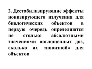 2. Дестабилизирующие эффекты 
ионизирующего излучения для 
биологических объектов в 
первую очередь определяются 
не столько абсолютными 
значениями поглощенных доз, 
сколько их «новизной» для 
объектов 
 