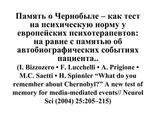 Память о Чернобыле – как тест 
на психическую норму у 
европейских психотерапевтов: 
на равне с памятью об 
автобиографических событиях 
пациента.. 
(I. Bizzozero • F. Lucchelli • A. Prigione • 
M.C. Saetti • H. Spinnler “What do you 
remember about Chernobyl?” A new test of 
memory for media-mediated events// Neurol 
Sci (2004) 25:205–215) 
 