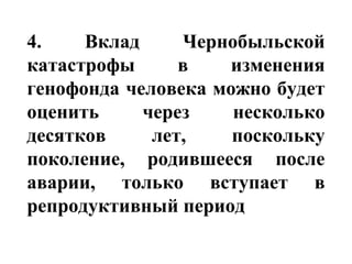 4. Вклад Чернобыльской 
катастрофы в изменения 
генофонда человека можно будет 
оценить через несколько 
десятков лет, поскольку 
поколение, родившееся после 
аварии, только вступает в 
репродуктивный период 
 